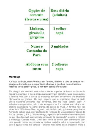 Maracujá
A casca da fruta, transformada em farinha, diminui a taxa de açúcar no
sangue e impede que o organismo absorva a gordura dos alimentos,
fazendo você perder peso. E não tem contra-indicação!
Ela chegou no mercado com a fama de ter o poder de baixar as taxas de
açúcar no sangue, o que é ótimo para quem tem diabetes. Mas, aos poucos,
a farinha feita com a casca do maracujá também se revelou um excelente
bloqueador de gordura. Ou seja, impede que o organismo absorva parte
desse nutriente presente nos alimentos. Daí faz você perder peso. A
substância responsável pelo poder emagrecedor é a pectina, encontrada em
grande quantidade na parte branca da casca da fruta. A farinha não fica
atrás: tem 20% dessa fibra, segundo estudo feito pelo químico e pesquisador
Armando Sabaa Srur, da Faculdade de Nutrição da Universidade Federal do
Rio de Janeiro (UFRJ). “No estômago, a pectina se transforma numa espécie
de gel não digerível, provocando sensação de saciedade”, explica a médica
e nutróloga Daniela Hueb. Com isso, você se sente bem alimentado com
uma porção menor de comida. A pectina também reduz a velocidade com
que o açúcar entra no sangue – quanto mais lento esse processo, mais a

 