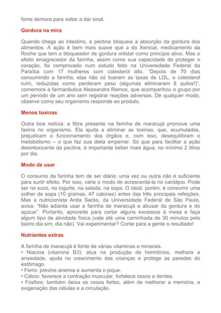 fome demora para voltar a dar sinal.
Gordura na mira
Quando chega ao intestino, a pectina bloqueia a absorção da gordura dos
alimentos. A ação é bem mais suave que a do Xenical, medicamento da
Roche que tem o bloqueador de gordura orlistat como princípio ativo. Mas o
efeito emagrecedor da farinha, assim como sua capacidade de proteger o
coração, foi comprovado num estudo feito na Universidade Federal da
Paraíba com 17 mulheres com colesterol alto. “Depois de 70 dias
consumindo a farinha, elas não só tiveram as taxas de LDL, o colesterol
ruim, reduzidas como perderam peso (algumas eliminaram 8 quilos!)”,
comemora a farmacêutica Alessandra Ramos, que acompanhou o grupo por
um período de um ano sem registrar reações adversas. De qualquer modo,
observe como seu organismo responde ao produto.
Menos toxinas
Outra boa notícia: a fibra presente na farinha de maracujá promove uma
faxina no organismo. Ela ajuda a eliminar as toxinas, que, acumuladas,
prejudicam o funcionamento dos órgãos e, com isso, desequilibram o
metabolismo – o que faz sua dieta emperrar. Só que para facilitar a ação
desintoxicante da pectina, é importante beber mais água, no mínimo 2 litros
por dia.
Modo de usar
O consumo da farinha tem de ser diário: uma vez ou outra não é suficiente
para surtir efeito. Por isso, varie o modo de acrescentá-la no cardápio. Pode
ser no suco, no iogurte, na salada, na sopa. O ideal, porém, é consumir uma
colher de sopa (10 gramas, 47 calorias) antes das três principais refeições.
Mas a nutricionista Anita Sacks, da Universidade Federal de São Paulo,
avisa: “Não adianta usar a farinha de maracujá e abusar da gordura e do
açúcar”. Portanto, aproveite para cortar alguns excessos à mesa e faça
algum tipo de atividade física (vale até uma caminhada de 30 minutos pelo
bairro dia sim, dia não). Vai experimentar? Conte para a gente o resultado!
Nutrientes extras
A farinha de maracujá é fonte de várias vitaminas e minerais.
• Niacina (vitamina B3): atua na produção de hormônios, melhora a
ansiedade, ajuda no crescimento das crianças e protege as paredes do
estômago.
• Ferro: previne anemia e aumenta o pique.
• Cálcio: favorece a contração muscular, fortalece ossos e dentes.
• Fósforo: também deixa os ossos fortes, além de melhorar a memória, a
oxigenação das células e a circulação.

 