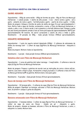 DELICIOSAS RECEITAS COM FIBRA DE MARACUJÁ

QUIBE ASSADO
Ingredientes: - 250g de carne moída - 250g de farinha de quibe - 50g de Fibra de Maracujá
Herbarium - 1 cebola picada - 1 dente de alho picado - 1 ovo - cheiro verde a gosto - sal a
gosto - pimenta do reino a gosto - hortelã picada a gosto - azeite de oliva a gosto - 1 limão.
Modo de preparo: Coloque a farinha de quibe de molho em água fria por aproximadamente 1
hora. Retire toda a água da farinha, acrescente a carne, a Fibra de Maracujá Herbarium, a
cebola, o alho, o ovo, o cheiro verde, o sal a pimenta e o hortelã. Misture bem. Coloque o quibe
em uma forma previamente untada e leve ao forno pré-aquecido (aproximadamente 180ºC) por
aproximadamente 40 minutos. Ao servir acrescente o azeite de oliva e limão a gosto.
Rendimento: - 10 porções de 100g - Cada porção fornece 240kcal aproximadamente.

IOGURTE HERBARIUM
Ingredientes: - 1 pote de iogurte natural desnatado (200g) - 2 colheres de sobremesa de
Geléia de morango diet - 1 colher de sopa (5g)Fibra de Maracujá Herbarium - Adoçante à
gosto.
Modo de preparo: Misture todos os ingredientes.
Rendimento: - 1 porção - Cada porção fornece 100kcal aproximadamente.

Gelatina diet com Fibra de Maracujá Herbarium
Ingredientes: - 1 caixa de gelatina diet sabor morango - 1 maçã média - 2 colheres e meia de
sopa (12,5g) de Fibra de Maracujá Herbarium.
Modo de preparo: Prepare a gelatina de acordo com as instruções da caixa e deixe esfriar,
reserve. Lave bem a maçã e pique. Acrescente a maçã já picada e 2 colheres e meia de Fibra
de Maracujá Herbarium® na gelatina. Misture bem e leve para gelar.
Rendimento: - 5 porções - Cada porção fornece 20 kcal aproximadamente.

Suco de laranja com Fibra de Maracujá Herbarium
Ingredientes: - 10 laranjas pêra - 2 colheres de sopa (10g) de Fibra de Maracujá Herbarium.
Modo de preparo: Espremer as laranjas, adicionar a Fibra de Maracujá Herbarium. Misture
bem. Se preferir coloque 2 gotas de adoçante.
Rendimento: - 1 porção - Cada porção fornece 67 kcal aproximadamente.

Banana amassada com Fibra de Maracujá Herbarium
Ingredientes: - 2 bananas médias - 1 colher de sopa (5g) de Fibra de Maracujá Herbarium - 1
colher de sopa de aveia em flocos - Canela em pó - Adoçante a gosto.
Modo de preparo: Amasse as bananas, adicione a Fibra de Maracujá Herbarium, a aveia, o
adoçante e a canela. Misture bem.

 