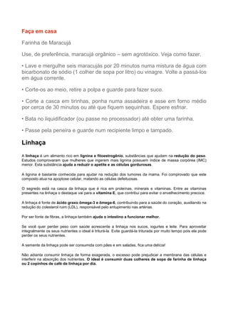 Faça em casa
Farinha de Maracujá
Use, de preferência, maracujá orgânico – sem agrotóxico. Veja como fazer.
• Lave e mergulhe seis maracujás por 20 minutos numa mistura de água com
bicarbonato de sódio (1 colher de sopa por litro) ou vinagre. Volte a passá-los
em água corrente.
• Corte-os ao meio, retire a polpa e guarde para fazer suco.
• Corte a casca em tirinhas, ponha numa assadeira e asse em forno médio
por cerca de 30 minutos ou até que fiquem sequinhas. Espere esfriar.
• Bata no liquidificador (ou passe no processador) até obter uma farinha.
• Passe pela peneira e guarde num recipiente limpo e tampado.

Linhaça
A linhaça é um alimento rico em lignina e fitoestrogênio, substâncias que ajudam na redução do peso.
Estudos comprovaram que mulheres que ingerem mais lignina possuem índice de massa corpórea (IMC)
menor. Esta substância ajuda a reduzir o apetite e as células gordurosas.
A lignina é bastante conhecida para ajudar na redução dos tumores da mama. Foi comprovado que este
composto atua na apoptose celular, matando as células defeituosas.
O segredo está na casca da linhaça que é rica em proteínas, minerais e vitaminas. Entre as vitaminas
presentes na linhaça o destaque vai para a vitamina E, que contribui para evitar o envelhecimento precoce.
A linhaça é fonte de ácido graxo ômega-3 e ômega-6, contribuindo para a saúde do coração, auxiliando na
redução do colesterol ruim (LDL), responsável pelo entupimento nas artérias.
Por ser fonte de fibras, a linhaça também ajuda o intestino a funcionar melhor.
Se você quer perder peso com saúde acrescente a linhaça nos sucos, iogurtes e leite. Para aproveitar
integralmente os seus nutrientes o ideal é triturá-la. Evite guardá-la triturada por muito tempo pois ela pode
perder os seus nutrientes.
A semente da linhaça pode ser consumida com pães e em saladas, fica uma delícia!
Não adianta consumir linhaça de forma exagerada, o excesso pode prejudicar a membrana das células e
interferir na absorção dos nutrientes. O ideal é consumir duas colheres de sopa de farinha de linhaça
ou 2 copinhos de café de linhaça por dia.

 