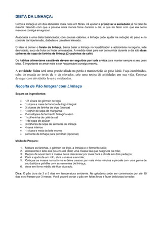 DIETA DA LINHAÇA:
Como a linhaça é um dos alimentos mais ricos em fibras, irá ajudar a promover a saciedade já no café da
manhã, fazendo com que a pessoa sinta menos fome durante o dia, o que irá fazer com que ela coma
menos e consiga emagrecer.
Associada a uma dieta balanceada, com poucas calorias, a linhaça pode ajudar na redução do peso e no
controle da hipertensão, diabetes e colesterol elevado.
O ideal é comer o farelo de linhaça, basta bater a linhaça no liquidificador e adicioná-la no iogurte, leite
desnatado, suco de fruta ou frutas amassadas. A medida ideal para ser consumida durante o dia são duas
colheres de sopa de farinha de linhaça (2 copinhos de café).
Os hábitos alimentares saudáveis devem ser seguidos por toda a vida para manter sempre o seu peso
ideal. É importante se amar mais e ser responsável consigo mesmo.

A atividade física será uma grande aliada na perda e manutenção do peso ideal. Faça caminhadas,
suba de escada ao invés de ir de elevador, crie uma rotina de atividades em sua vida. Comece
devagar com atividades leves e moderadas.

Receita de Pão Integral com Linhaça
Separe os ingredientes:
•
•
•
•
•
•
•
•
•
•
•

1/2 xícara de gérmen de trigo
1 xícara e meia de farinha de trigo integral
3 xícaras de farinha de trigo (branca)
1 colher de sopa de margarina
2 envelopes de fermento biológico seco
1 colherinha de café de sal
1 de sopa de açúcar
3 colheres de sopa de semente de linhaça
4 ovos inteiros
1 xícara e meia de leite morno
semente de linhaça para polvilhar (opcional)

Modo de Preparo:
1.
2.
3.
4.
5.

Misture as farinhas, o gérmen de trigo, a linhaça e o fermento seco;
Acrescente o leite aos poucos até obter uma massa lisa que desgruda da mão;
Depois de sovar bem a massa deixe descansar por meia hora e divida em dois pedaços;
Com a ajuda de um rolo, abra a massa e enrrole;
Coloque as massa numa forma e deixe crescer por mais vinte minutos e pincele com uma gema de
ovo batida e polvilhe com as sementes de linhaça;
6. Asse em forno médio até ficar dourado.

Dica: O pão dura de 3 a 5 dias em temperatura ambiente. Na geladeira pode ser conservado por até 10
dias e no freezer por 3 meses. Você poderá cortar o pão em fatias finas e fazer deliciosas torradas

 