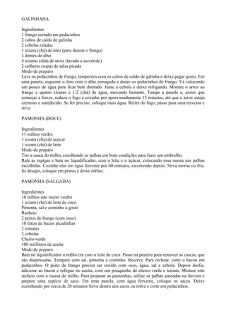 GALINHADA

Ingredientes
1 frango cortado em pedacinhos
2 cubos de caldo de galinha
2 cebolas raladas
1 xícara (chá) de óleo (para dourar o frango)
3 dentes de alho
4 xícaras (chá) de arroz (lavado e escorrido)
2 colheres (sopa) de salsa picada
Modo de preparo
Lave os pedacinhos de frango, tempereos com os cubos de caldo de galinha e deixe pegar gosto. Em
uma panela, esquente o óleo com o alho esmagado e doure os pedacinhos de frango. Vá colocando
um pouco de água para ficar bem dourado. Junte a cebola e deixe refogando. Misture o arroz ao
frango e quatro xícaras e 1/2 (chá) de água, mexendo bastante. Tampe a panela e, assim que
começar a ferver, reduza o fogo e cozinhe por aproximadamente 15 minutos, até que o arroz esteja
cremoso e umedecido. Se for preciso, coloque mais água. Retire do fogo, passe para uma travessa e
sirva

PAMONHA (DOCE)

Ingredientes
11 milhos verdes
1 xícara (chá) de açúcar
1 xícara (chá) de leite
Modo de preparo
Tire a casca do milho, escolhendo as palhas em boas condições para fazer um embrulho.
Rale as espigas e bata no liquidificador, com o leite e o açúcar, colocando essa massa nas palhas
escolhidas. Cozinhe elas em água fervente por 60 minutos, escorrendo depois. Sirva morna ou fria.
Se desejar, coloque em pratos e deixe esfriar.

PAMONHA (SALGADA)

Ingredientes
10 milhos não muito verdes
1 xícara (chá) de leite de coco
Pimenta, sal e cominho a gosto
Recheio
2 peitos de frango (com osso)
10 fatias de bacon picadinhas
2 tomates
3 cebolas
Cheiro-verde
100 mililitros de azeite
Modo de preparo
Bata no liquidificador o milho cru com o leite de coco. Passe na peneira para remover as cascas, que
são dispensadas. Tempere com sal, pimenta e cominho. Reserve. Para rechear, corte o bacon em
pedacinhos. O peito de frango precisa ser cozido com osso, água, sal e cebola. Depois desfie,
adicione ao bacon e refogue no azeite, com um pouquinho de cheiro-verde e tomate. Misture este
recheio com a massa do milho. Para preparar as pamonhas, utilize as palhas passadas na fervura e
prepare uma espécie de saco. Em uma panela, com água fervente, coloque os sacos. Deixe
cozinhando por cerca de 20 minutos Sirva dentro dos sacos ou retire e corte em pedacinhos.
 