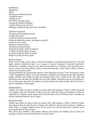 MINIPIZZA
Ingredientes
Massa
200 gramas de farinha de trigo
1 pitada de açúcar
2 pitadas de sal
80 mililitros de água morna
4 gramas de fermento biológico
1 colher (chá) de azeite de oliva
Manteiga e farinha de trigo para untar e polvilhar

Cobertura marguerita
200 gramas de mussarela em fatias
8 rodelas de tomate
8 colheres (sopa) de molho de tomate
Folhas de manjericão a gosto, ou orégano se preferir
Azeite de oliva a gosto
Cobertura de peito de peru
250 gramas de peito de peru
50 gramas de milho verde em conserva
8 colheres (sopa) de queijo cremoso
8 colheres (sopa) de molho de tomate
Orégano e azeite de oliva a gosto

Modo de preparo
Massa: Em um copo, junte a água e o fermento biológico, misturando bem até dissolver. Em uma
tigela, misture a farinha de trigo, o sal, o açúcar e o azeite. Acrescente o fermento dissolvido e
misture bem. Trabalhe a massa com as mãos até que fique lisa e uniforme. Faça uma bola com a
massa e envolva em filme plástico. Deixe a massa descansar por 1 hora. Retire o filme e divida a
massa em oito porções iguais.
Faça uma bolinha com cada uma das porções e deixe descansar por mais 1 hora. Pré-aqueça o forno
a 180ºC (temperatura média). Unte com manteiga e enfarinhe com farinha de trigo duas assadeiras
médias. Polvilhe com farinha de trigo uma bancada limpa. Com a ajuda de um rolo, abra cada
bolinha de massa até obter um minidisco de pizza bem fininho. Distribua as pizzas nas assadeiras e
leve ao forno para assar por 10 minutos, ou até que fiquem levemente assadas. Retire do forno e
reserve. Mantenha o forno ligado.

MARGUERITA
Espalhe uma colher de sopa de molho de tomate sobre cada minipizza. Cubra o molho de tomate
com algumas fatias de mussarela e finalize com uma rodela de tomate por minipizza e folhas de
manjericão ou orégano a gosto. Regue com um fio de azeite e leve ao forno por mais 5 minutos, ou
até que a mussarela derreta. Sirva a seguir.

PEITO DE PERU
Espalhe uma colher de sopa de molho de tomate sobre cada minipizza. Cubra o molho de tomate
com algumas fatias de peito de peru. Coloque uma colher de sopa de queijo cremoso e salpique o
milho verde e o orégano. Regue com um fio de azeite e leve ao forno por mais 5 minutos, ou até
que o queijo derreta. Sirva a seguir.
Dica: Pizza doce também é uma delícia. Pode-se usar banana com Nutella, doce de leite com
morango e finalizar com uma bela bola de sorvete de creme.
 