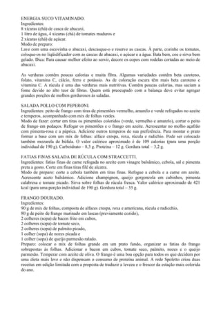 ENERGIA SUCO VITAMINADO.
Ingredientes:
8 xícaras (chá) de casca de abacaxi,
1 litro de água, 4 xícaras (chá) de tomates maduros e
2 xícaras (chá) de açúcar.
Modo de preparo:
Lave com uma escovinha o abacaxi, descasque-o e reserve as cascas. À parte, cozinhe os tomates,
coloque-os no liqüidificador com as cascas de abacaxi, o açúcar e a água. Bata bem, coe e sirva bem
gelado. Dica: Para causar melhor efeito ao servir, decore os copos com rodelas cortadas ao meio de
abacaxi.

As verduras contêm poucas calorias e muita fibra. Algumas variedades contêm beta caroteno,
folato, vitamina C, cálcio, ferro e potássio. As de coloração escura têm mais beta caroteno e
vitamina C. A rúcula é uma das verduras mais nutritivas. Contêm poucas calorias, mas saciam a
fome devido ao alto teor de fibras. Quem está preocupado com a balança deve evitar agregar
grandes porções de molhos gordurosos às saladas.

SALADA POLLO COM PEPERONI.
Ingredientes: peito de frango com tiras de pimentões vermelho, amarelo e verde refogados no azeite
e temperos, acompanhado com mix de folhas verdes.
Modo de fazer: cortar em tiras os pimentões coloridos (verde, vermelho e amarelo), cortar o peito
de frango em pedaços. Refogar os pimentões e o frango em azeite. Acrescentar no molho açafrão
com pimenta-rosa e a páprica. Adicione outros temperos de sua preferência. Para montar o prato
formar a base com um mix de folhas: alface crespa, roxa, rúcula e radichio. Pode ser colocado
também mozarela de búfala. O valor calórico aproximado é de 109 calorias (para uma porção
individual de 190 g). Carboidrato – 8,3 g. Proteína – 12 g. Gordura total – 3,2 g.

FATIAS FINAS SALADA DE RÚCULA COM STRACCETTI.
Ingredientes: fatias finas de carne refogada no azeite com vinagre balsâmico, cebola, sal e pimenta
preta a gosto. Corte em finas tiras filé de alcatra.
Modo de preparo: corte a cebola também em tiras finas. Refogue a cebola e a carne em azeite.
Acrescente aceto balsâmico. Adicione champignon, queijo gorgonzola em cubinhos, pimenta
calabresa e tomate picado. Sirva sobre folhas de rúcula fresca. Valor calórico aproximado de 421
kcal (para uma porção individual de 190 g). Gordura total – 33 g.

FRANGO DOURADO.
Ingredientes:
90 g de mix de folhas, composta de alfaces crespa, roxa e americana, rúcula e radicchio,
80 g de peito de frango marinado em lascas (previamente cozido),
2 colheres (sopa) de bacon frito em cubos,
2 colheres (sopa) de tomate seco,
2 colheres (sopa) de palmito picado,
1 colher (sopa) de nozes picada e
1 colher (sopa) de queijo parmesão ralado.
Preparo: colocar o mix de folhas grande em um prato fundo, organizar as fatias do frango
sobrepostas às folhas. Adicionar o bacon em cubos, tomate seco, palmito, nozes e o queijo
parmesão. Temperar com azeite de oliva. O frango é uma boa opção para todos os que decidem por
uma dieta mais leve e não dispensam o consumo de proteína animal. A rede Spoletto criou duas
receitas em edição limitada com a proposta de traduzir a leveza e o frescor da estação mais colorida
do ano.
 
