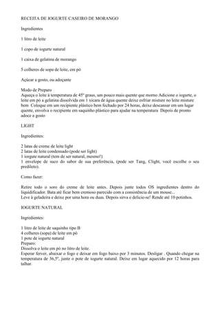 RECEITA DE IOGURTE CASEIRO DE MORANGO

Ingredientes

1 litro de leite

1 copo de iogurte natural

1 caixa de gelatina de morango

5 colheres de sopa de leite, em pó

Açúcar a gosto, ou adoçante

Modo de Preparo
Aqueça o leite à temperatura de 45º graus, um pouco mais quente que morno Adicione o iogurte, o
leite em pó a gelatina dissolvida em 1 xícara de água quente deixe esfriar misture no leite misture
bem Coloque em um recipiente plástico bem fechado por 24 horas, deixe descansar em um lugar
quente, envolva o recipiente em saquinho plástico para ajudar na temperatura Depois de pronto
adoce a gosto

LIGHT

Ingredientes:

2 latas de creme de leite light
2 latas de leite condensado (pode ser light)
1 iorgute natural (tem de ser natural, mesmo!)
1 envelope de suco do sabor de sua preferência, (pode ser Tang, Clight, você escolhe o seu
predileto).

Como fazer:

Retire todo o soro do creme de leite antes. Depois junte todos OS ingredientes dentro do
liquidificador. Bata até ficar bem cremoso parecido com a consistência de um mouse...
Leve à geladeira e deixe por uma hora ou duas. Depois sirva e delicie-se! Rende até 10 potinhos.

IOGURTE NATURAL

Ingredientes:

1 litro de leite de saquinho tipo B
4 colheres (sopa) de leite em pó
1 pote de iogurte natural
Preparo:
Dissolva o leite em pó no litro de leite.
Esperar ferver, abaixar o fogo e deixar em fogo baixo por 3 minutos. Desligar . Quando chegar na
temperatura de 36,5º, junte o pote de iogurte natural. Deixe em lugar aquecido por 12 horas para
talhar.
 