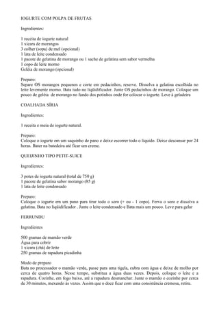 IOGURTE COM POLPA DE FRUTAS

Ingredientes:

1 receita de iogurte natural
1 xícara de morangos
3 colher (sopa) de mel (opcional)
1 lata de leite condensado
1 pacote de gelatina de morango ou 1 sache de gelatina sem sabor vermelha
1 copo de leite morno
Geléia de morango (opcional)

Preparo:
Separe OS morangos pequenos e corte em pedacinhos, reserve. Dissolva a gelatina escolhida no
leite levemente morno. Bata tudo no liqüidificador. Junte OS pedacinhos de morango. Coloque um
pouco de geléia de morango no fundo dos potinhos onde for colocar o iogurte. Leve à geladeira

COALHADA SÍRIA

Ingredientes:

1 receita e meia de iogurte natural.

Preparo:
Coloque o iogurte em um saquinho de pano e deixe escorrer todo o líquido. Deixe descansar por 24
horas. Bater na batedeira até ficar um creme.

QUEIJINHO TIPO PETIT-SUICE

Ingredientes:

3 potes de iogurte natural (total de 750 g)
1 pacote de gelatina sabor morango (85 g)
1 lata de leite condensado

Preparo:
Coloque o iogurte em um pano para tirar todo o soro (+ ou - 1 copo). Ferva o soro e dissolva a
gelatina. Bata no liqüidificador . Junte o leite condensado e Bata mais um pouco. Leve para gelar

FERRUNDU

Ingredientes

500 gramas de mamão verde
Água para cobrir
1 xícara (chá) de leite
250 gramas de rapadura picadinha

Modo de preparo
Bata no processador o mamão verde, passe para uma tigela, cubra com água e deixe de molho por
cerca de quatro horas. Nesse tempo, substitua a água duas vezes. Depois, coloque o leite e a
rapadura. Cozinhe, em fogo baixo, até a rapadura desmanchar. Junte o mamão e cozinhe por cerca
de 30 minutos, mexendo às vezes. Assim que o doce ficar com uma consistência cremosa, retire.
 
