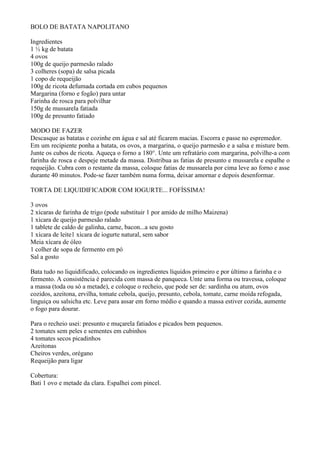 BOLO DE BATATA NAPOLITANO

Ingredientes
1 ½ kg de batata
4 ovos
100g de queijo parmesão ralado
3 colheres (sopa) de salsa picada
1 copo de requeijão
100g de ricota defumada cortada em cubos pequenos
Margarina (forno e fogão) para untar
Farinha de rosca para polvilhar
150g de mussarela fatiada
100g de presunto fatiado

MODO DE FAZER
Descasque as batatas e cozinhe em água e sal até ficarem macias. Escorra e passe no espremedor.
Em um recipiente ponha a batata, os ovos, a margarina, o queijo parmesão e a salsa e misture bem.
Junte os cubos de ricota. Aqueça o forno a 180°. Unte um refratário com margarina, polvilhe-a com
farinha de rosca e despeje metade da massa. Distribua as fatias de presunto e mussarela e espalhe o
requeijão. Cubra com o restante da massa, coloque fatias de mussarela por cima leve ao forno e asse
durante 40 minutos. Pode-se fazer também numa forma, deixar amornar e depois desenformar.

TORTA DE LIQUIDIFICADOR COM IOGURTE... FOFÍSSIMA!

3 ovos
2 xícaras de farinha de trigo (pode substituir 1 por amido de milho Maizena)
1 xícara de queijo parmesão ralado
1 tablete de caldo de galinha, carne, bacon...a seu gosto
1 xícara de leite1 xícara de iogurte natural, sem sabor
Meia xícara de óleo
1 colher de sopa de fermento em pó
Sal a gosto

Bata tudo no liquidificado, colocando os ingredientes líquidos primeiro e por último a farinha e o
fermento. A consistência é parecida com massa de panqueca. Unte uma forma ou travessa, coloque
a massa (toda ou só a metade), e coloque o recheio, que pode ser de: sardinha ou atum, ovos
cozidos, azeitona, ervilha, tomate cebola, queijo, presunto, cebola, tomate, carne moída refogada,
linguiça ou salsicha etc. Leve para assar em forno médio e quando a massa estiver cozida, aumente
o fogo para dourar.

Para o recheio usei: presunto e muçarela fatiados e picados bem pequenos.
2 tomates sem peles e sementes em cubinhos
4 tomates secos picadinhos
Azeitonas
Cheiros verdes, orégano
Requeijão para ligar

Cobertura:
Bati 1 ovo e metade da clara. Espalhei com pincel.
 