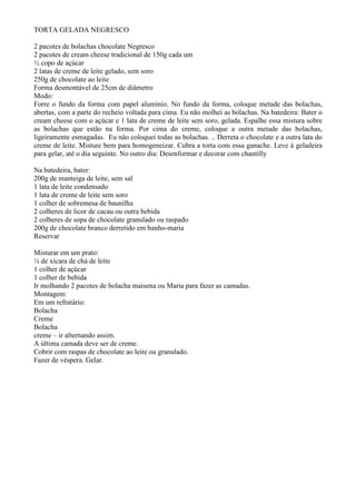 TORTA GELADA NEGRESCO

2 pacotes de bolachas chocolate Negresco
2 pacotes de cream cheese tradicional de 150g cada um
½ copo de açúcar
2 latas de creme de leite gelado, sem soro
250g de chocolate ao leite
Forma desmontável de 25cm de diâmetro
Modo:
Forre o fundo da forma com papel alumínio. No fundo da forma, coloque metade das bolachas,
abertas, com a parte do recheio voltada para cima. Eu não molhei as bolachas. Na batedeira: Bater o
cream cheese com o açúcar e 1 lata de creme de leite sem soro, gelada. Espalhe essa mistura sobre
as bolachas que estão na forma. Por cima do creme, coloque a outra metade das bolachas,
ligeiramente esmagadas. Eu não coloquei todas as bolachas. .. Derreta o chocolate e a outra lata do
creme de leite. Misture bem para homogeneizar. Cubra a torta com essa ganache. Leve á geladeira
para gelar, até o dia seguinte. No outro dia: Desenformar e decorar com chantilly

Na batedeira, bater:
200g de manteiga de leite, sem sal
1 lata de leite condensado
1 lata de creme de leite sem soro
1 colher de sobremesa de baunilha
2 colheres de licor de cacau ou outra bebida
2 colheres de sopa de chocolate granulado ou raspado
200g de chocolate branco derretido em banho-maria
Reservar

Misturar em um prato:
¼ de xícara de chá de leite
1 colher de açúcar
1 colher de bebida
Ir molhando 2 pacotes de bolacha maisena ou Maria para fazer as camadas.
Montagem:
Em um refratário:
Bolacha
Creme
Bolacha
creme – ir alternando assim.
A última camada deve ser de creme.
Cobrir com raspas de chocolate ao leite ou granulado.
Fazer de véspera. Gelar.
 