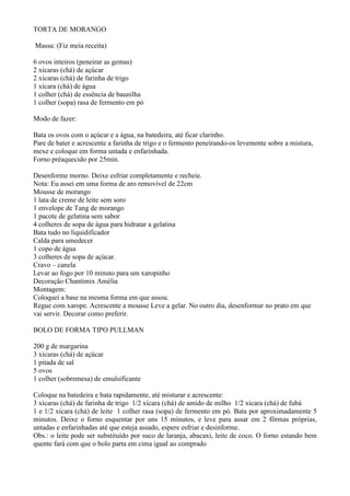 TORTA DE MORANGO

Massa: (Fiz meia receita)

6 ovos inteiros (peneirar as gemas)
2 xícaras (chá) de açúcar
2 xícaras (chá) de farinha de trigo
1 xícara (chá) de água
1 colher (chá) de essência de baunilha
1 colher (sopa) rasa de fermento em pó

Modo de fazer:

Bata os ovos com o açúcar e a água, na batedeira, até ficar clarinho.
Pare de bater e acrescente a farinha de trigo e o fermento peneirando-os levemente sobre a mistura,
mexe e coloque em forma untada e enfarinhada.
Forno préaquecido por 25min.

Desenforme morno. Deixe esfriar completamente e recheie.
Nota: Eu assei em uma forma de aro removível de 22cm
Mousse de morango
1 lata de creme de leite sem soro
1 envelope de Tang de morango
1 pacote de gelatina sem sabor
4 colheres de sopa de água para hidratar a gelatina
Bata tudo no liquidificador
Calda para umedecer
1 copo de água
3 colheres de sopa de açúcar.
Cravo – canela
Levar ao fogo por 10 minuto para um xaropinho
Decoração Chantimix Amélia
Montagem:
Coloquei a base na mesma forma em que assou.
Regue com xarope. Acrescente a mousse Leve a gelar. No outro dia, desenformar no prato em que
vai servir. Decorar como preferir.

BOLO DE FORMA TIPO PULLMAN

200 g de margarina
3 xícaras (chá) de açúcar
1 pitada de sal
5 ovos
1 colher (sobremesa) de emulsificante

Coloque na batedeira e bata rapidamente, até misturar e acrescente:
3 xícaras (chá) de farinha de trigo 1/2 xícara (chá) de amido de milho 1/2 xícara (chá) de fubá
1 e 1/2 xícara (chá) de leite 1 colher rasa (sopa) de fermento em pó. Bata por aproximadamente 5
minutos. Deixe o forno esquentar por uns 15 minutos, e leve para assar em 2 fôrmas próprias,
untadas e enfarinhadas até que esteja assado, espere esfriar e desinforme.
Obs.: o leite pode ser substituído por suco de laranja, abacaxi, leite de coco. O forno estando bem
quente fará com que o bolo parta em cima igual ao comprado
 