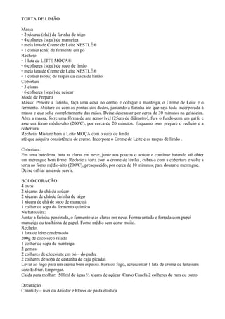 TORTA DE LIMÃO

Massa
• 2 xícaras (chá) de farinha de trigo
• 4 colheres (sopa) de manteiga
• meia lata de Creme de Leite NESTLÉ®
• 1 colher (chá) de fermento em pó
Recheio
• 1 lata de LEITE MOÇA®
• 6 colheres (sopa) de suco de limão
• meia lata de Creme de Leite NESTLÉ®
• 1 colher (sopa) de raspas da casca de limão
Cobertura
• 3 claras
• 6 colheres (sopa) de açúcar
Modo de Preparo
Massa: Peneire a farinha, faça uma cova no centro e coloque a manteiga, o Creme de Leite e o
fermento. Misture-os com as pontas dos dedos, juntando a farinha até que seja toda incorporada à
massa e que solte completamente das mãos. Deixe descansar por cerca de 30 minutos na geladeira.
Abra a massa, forre uma fôrma de aro removível (25cm de diâmetro), fure o fundo com um garfo e
asse em forno médio-alto (200ºC), por cerca de 20 minutos. Enquanto isso, prepare o recheio e a
cobertura.
Recheio: Misture bem o Leite MOÇA com o suco de limão
até que adquira consistência de creme. Incorpore o Creme de Leite e as raspas de limão .

Cobertura:
Em uma batedeira, bata as claras em neve, junte aos poucos o açúcar e continue batendo até obter
um merengue bem firme. Recheie a torta com o creme de limão , cubra-a com a cobertura e volte a
torta ao forno médio-alto (200ºC), preaquecido, por cerca de 10 minutos, para dourar o merengue.
Deixe esfriar antes de servir.

BOLO CORAÇÃO
4 ovos
2 xícaras de chá de açúcar
2 xícaras de chá de farinha de trigo
1 xícara de chá de suco de maracujá
1 colher de sopa de fermento químico
Na batedeira:
Juntar a farinha peneirada, o fermento e as claras em neve. Forma untada e forrada com papel
manteiga ou toalhinha de papel. Forno médio sem corar muito.
Recheio:
1 lata de leite condensado
200g de coco seco ralado
1 colher de sopa de manteiga
2 gemas
2 colheres de chocolate em pó – do padre
2 colheres de sopa de castanha de caju picadas
Levar ao fogo para um creme bem espesso. Fora do fogo, acrescentar 1 lata de creme de leite sem
soro Esfriar. Empregar.
Calda para molhar: 500ml de água ½ xícara de açúcar Cravo Canela 2 colheres de rum ou outro

Decoração
Chantilly – usei da Arcolor e Flores de pasta elástica
 