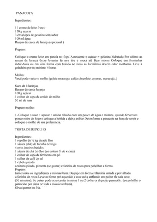 PANACOTA

Ingredientes:

1 l creme de leite fresco
150 g açucar
3 envelopes de gelatina sem sabor
100 ml àgua
Raspas de casca de laranja (opicional )

Preparo:

Coloque o creme leite em panela no fogo Acrescente o açúcar + gelatina hidratada Por ultimo as
raspas de laranja deixe levantar fervura tire e mexa até ficar morna Coloque em forminhas
individuais ou em uma forma com buraco no meio as forminhas devem estar molhadas. Leve à
geladeira por no mínimo 4 horas

Molho:
Você pode variar o molho (geleia morango, calda chocolate, amoras, maracujá..)

Suco de 4 laranjas
Raspas de casca laranja
100 g açúcar
1 colher de sopa de amido de milho
50 ml de rum

Preparo molho:

1- Coloque o suco + açucar + amido diluido com um pouco de água e misture, quando ferver um
pouco retire do fogo e coloque a bebida e deixe esfriar Desenforme a panacota na hora de servir e
coloque o molho de sua preferencia.

TORTA DE REPOLHO

Ingredientes:
1 repolho de ½ kg picado fino
1 xícara (chá) de farinha de trigo
4 ovos inteiros batidos
1 xícara de chá de óleo (eu coloco ¾ de xícara)
1 colher de sopa de fermento em pó
1 colher de café de sal
1 cebola picada
azeitona picada, pimenta (se gostar) e farinha de rosca para polvilhar a forma
Preparo:
Junte todos os ingredientes e misture bem. Despeje em forma refratária untada e polvilhada
c/farinha de rosca Leve ao forno pré aquecido e asse até q enfiando um palito ele saia seco
(30 minutos). Se quiser pode acrescentar à massa 1 ou 2 colheres d queijo parmesão. (eu polvilho o
parmesão por cima de toda a massa também).
Sirva quente ou fria.
 