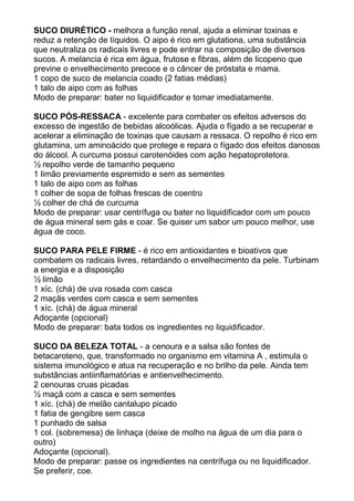 SUCO DIURÉTICO - melhora a função renal, ajuda a eliminar toxinas e
reduz a retenção de líquidos. O aipo é rico em glutationa, uma substância
que neutraliza os radicais livres e pode entrar na composição de diversos
sucos. A melancia é rica em água, frutose e fibras, além de licopeno que
previne o envelhecimento precoce e o câncer de próstata e mama.
1 copo de suco de melancia coado (2 fatias médias)
1 talo de aipo com as folhas
Modo de preparar: bater no liquidificador e tomar imediatamente.

SUCO PÓS-RESSACA - excelente para combater os efeitos adversos do
excesso de ingestão de bebidas alcoólicas. Ajuda o fígado a se recuperar e
acelerar a eliminação de toxinas que causam a ressaca. O repolho é rico em
glutamina, um aminoácido que protege e repara o fígado dos efeitos danosos
do álcool. A curcuma possui carotenóides com ação hepatoprotetora.
½ repolho verde de tamanho pequeno
1 limão previamente espremido e sem as sementes
1 talo de aipo com as folhas
1 colher de sopa de folhas frescas de coentro
½ colher de chá de curcuma
Modo de preparar: usar centrífuga ou bater no liquidificador com um pouco
de água mineral sem gás e coar. Se quiser um sabor um pouco melhor, use
água de coco.

SUCO PARA PELE FIRME - é rico em antioxidantes e bioativos que
combatem os radicais livres, retardando o envelhecimento da pele. Turbinam
a energia e a disposição
½ limão
1 xíc. (chá) de uva rosada com casca
2 maçãs verdes com casca e sem sementes
1 xíc. (chá) de água mineral
Adoçante (opcional)
Modo de preparar: bata todos os ingredientes no liquidificador.

SUCO DA BELEZA TOTAL - a cenoura e a salsa são fontes de
betacaroteno, que, transformado no organismo em vitamina A , estimula o
sistema imunológico e atua na recuperação e no brilho da pele. Ainda tem
substâncias antiinflamatórias e antienvelhecimento.
2 cenouras cruas picadas
½ maçã com a casca e sem sementes
1 xíc. (chá) de melão cantalupo picado
1 fatia de gengibre sem casca
1 punhado de salsa
1 col. (sobremesa) de linhaça (deixe de molho na água de um dia para o
outro)
Adoçante (opcional).
Modo de preparar: passe os ingredientes na centrífuga ou no liquidificador.
Se preferir, coe.
 