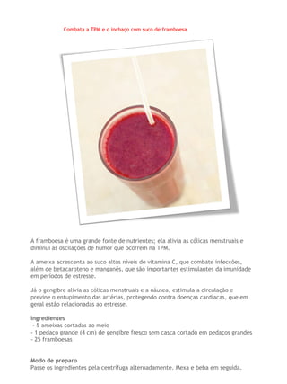 Combata a TPM e o inchaço com suco de framboesa




A framboesa é uma grande fonte de nutrientes; ela alivia as cólicas menstruais e
diminui as oscilações de humor que ocorrem na TPM.

A ameixa acrescenta ao suco altos níveis de vitamina C, que combate infecções,
além de betacaroteno e manganês, que são importantes estimulantes da imunidade
em períodos de estresse.

Já o gengibre alivia as cólicas menstruais e a náusea, estimula a circulação e
previne o entupimento das artérias, protegendo contra doenças cardíacas, que em
geral estão relacionadas ao estresse.

Ingredientes
 - 5 ameixas cortadas ao meio
- 1 pedaço grande (4 cm) de gengibre fresco sem casca cortado em pedaços grandes
- 25 framboesas


Modo de preparo
Passe os ingredientes pela centrífuga alternadamente. Mexa e beba em seguida.
 