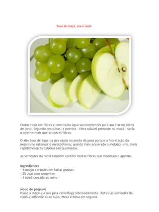 Suco de maçã, uva e romã




Frutas ricas em fibras e com muita água são excelentes para auxiliar na perda
de peso. Segundo pesquisas, a pectina – fibra solúvel presente na maçã – sacia
o apetite mais que as outras fibras.

O alto teor de água da uva ajuda na perda de peso porque a hidratação do
organismo estimula o metabolismo: quanto mais acelerado o metabolismo, mais
rapidamente as calorias são queimadas.

As sementes da romã também contêm muitas fibras que moderam o apetite.


Ingredientes
- 4 maçãs cortadas em fatias grossas
- 25 uvas sem sementes
- 1 romã cortada ao meio


Modo de preparo
Passe a maçã e a uva pela centrífuga alternadamente. Retire as sementes da
romã e adicione as ao suco. Mexa e beba em seguida.
 