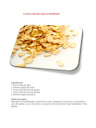 A aveia é misturada à água no liquidificador




Ingredientes
1 xícara (chá) de água
2 colheres (sopa) de aveia
1 xícara (chá) de suco de goiaba
1 xícara (chá) de suco de laranja
2 colheres (sopa) de açúcar

Modo de preparo
Bata bem no liquidificador a água com a aveia. Despeje em uma jarra, acrescente o
suco de goiaba, o suco de laranja, o açúcar e misture até que fique homogêneo. Sirva
gelado.
 