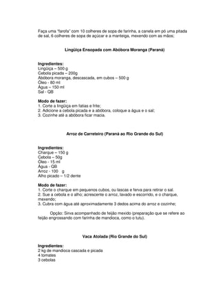 Faça uma “farofa” com 10 colheres de sopa de farinha, a canela em pó uma pitada
de sal, 6 colheres de sopa de açúcar e a manteiga, mexendo com as mãos;


              Lingüiça Ensopada com Abóbora Moranga (Paraná)


Ingredientes:
Lingüiça – 500 g
Cebola picada – 200g
Abóbora moranga, descascada, em cubos – 500 g
Óleo - 80 ml
Água – 150 ml
Sal - QB

Modo de fazer:
1. Corte a lingüiça em fatias e frite;
2. Adicione a cebola picada e a abóbora, coloque a água e o sal;
3. Cozinhe até a abóbora ficar macia.



               Arroz de Carreteiro (Paraná ao Rio Grande do Sul)


Ingredientes:
Charque – 150 g
Cebola – 50g
Óleo - 15 ml
Água - QB
Arroz - 100 g
Alho picado – 1/2 dente

Modo de fazer:
1. Corte o charque em pequenos cubos, ou lascas e ferva para retirar o sal.
2. Sue a cebola e o alho; acrescente o arroz, lavado e escorrido, e o charque,
mexendo;
3. Cubra com água até aproximadamente 3 dedos acima do arroz e cozinhe;

        Opção: Sirva acompanhado de feijão mexido (preparação que se refere ao
feijão engrossando com farinha de mandioca, como o tutu).



                          Vaca Atolada (Rio Grande do Sul)

Ingredientes:
2 kg de mandioca cascada e picada
4 tomates
3 cebolas
 