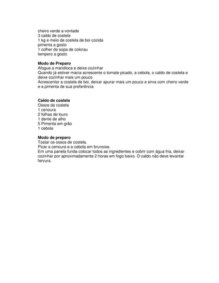 cheiro verde a vontade
3 caldo de costela
1 kg e meio de costela de boi cozida
pimenta a gosto
1 colher de sopa de colorau
tempero a gosto

Modo de Preparo
Afogue a mandioca e deixe cozinhar
Quando já estiver macia acrescente o tomate picado, a cebola, o caldo de costela e
deixe cozinhar mais um pouco
Acrescentar a costela de boi, deixar apurar mais um pouco e sirva com cheiro verde
e a pimenta de sua preferência


Caldo de costela
Ossos da costela
1 cenoura
2 folhas de louro
1 dente de alho
5 Pimenta em grão
1 cebola

Modo de preparo
Tostar os ossos de costela.
Picar a cenoura e a cebola em brunoise.
Em uma panela funda colocar todos as ingredientes e cobrir com água fria, deixar
cozinhar por aproximadamente 2 horas em fogo baixo. O caldo não deve levantar
fervura.
 