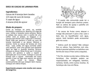DOCE DE CASCAS DE LARANJA-PERA
Ingredientes:
Cascas de 9 laranjas bem lavadas
1/2 copo de suco de laranja
½ copo de água
2 xícaras (chá) de açúcar
Modo de preparo:
Corte as laranjas ao meio, no sentido
horizontal, e esprema-as. Reserve 1/2 copo de
suco. Utilize o restante como refresco. Retire
as polpas das cascas com o auxílio de uma
colher. Leve as polpas, os bagaços e os
caroços para ferver com a água por 5 minutos.
Passe tudo por peneira e junte ao suco de
laranja reservado e ao açúcar. Misture e
reserve. Corte as cascas de laranja em tiras
finas. Lave, então, em água corrente sobre
uma peneira. Leve uma panela com bastante
água ao fogo e, quando levantar fervura,
coloque as cascas. Deixe ferver por 5 minutos,
escorra em peneira e volte a repetir a
operação por 3 ou 4 vezes. Coloque o suco de
laranja com o açúcar reservado em outra
panela e leve ao fogo para apurar em ponto
de calda. Junte as cascas. Mexa
continuamente até que estejam bem macias.
Coloque em vidros limpos.
Experimente prepara esta receita com cascas
de tangerina.
* O queijo não consumido pode ter a
função de tempero para diversos pratos.
Rale as sobras de queijo e polvilhe em
saladas, molhos e sopas.
* As cascas de frutas como abacaxi e
manga não precisam ir para o lixo. Lave e
bata elas no liquidificador com água,
açúcar. Você também pode acrescentar
gelo nos sucos.
* Sobrou purê de batata? Não coloque
fora as sobras. Faça bolinhos com elas.
Ainda é possível polvilhar os bolinhos com
farinha de rosca e fritar como croquetes.
* Por fim, lembre-se dos talos e folhas das
hortaliças. Eles também podem ser
reaproveitados em refogados, bolinhos,
recheios, farofa, entre outras receitas. As
hortaliças são ricas em fibras.
 