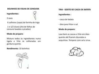 BOLINHOS DE FOLHA DE CENOURA
Ingredientes:
2 ovos
6 colheres (sopa) de farinha de trigo
1 e 1/2 xícara (chá de folhas de
cenoura lavadas e picadas)
Modo de preparo:
Misture todos os ingredientes numa
tigela e frite às colheradas em
gordura quente.
Rendimento: 10 bolinhos
TIRA - GOSTO DE CASCA DE BATATA
Ingredientes :
- casca de batata
- óleo para fritar e sal
Modo de preparo:
Lave bem as cascas e frite em óleo
quente até ficarem douradas e
sequinhas. Tempere com sal e sirva.
 