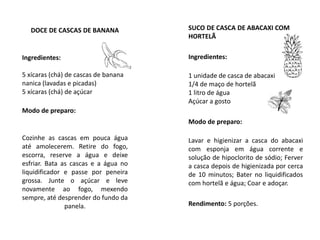 DOCE DE CASCAS DE BANANA
Ingredientes:
5 xícaras (chá) de cascas de banana
nanica (lavadas e picadas)
5 xícaras (chá) de açúcar
Modo de preparo:
Cozinhe as cascas em pouca água
até amolecerem. Retire do fogo,
escorra, reserve a água e deixe
esfriar. Bata as cascas e a água no
liquidificador e passe por peneira
grossa. Junte o açúcar e leve
novamente ao fogo, mexendo
sempre, até desprender do fundo da
panela.
SUCO DE CASCA DE ABACAXI COM
HORTELÃ
Ingredientes:
1 unidade de casca de abacaxi
1/4 de maço de hortelã
1 litro de água
Açúcar a gosto
Modo de preparo:
Lavar e higienizar a casca do abacaxi
com esponja em água corrente e
solução de hipoclorito de sódio; Ferver
a casca depois de higienizada por cerca
de 10 minutos; Bater no liquidificados
com hortelã e água; Coar e adoçar.
Rendimento: 5 porções.
 