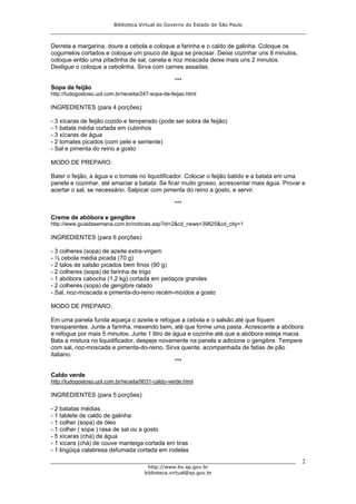 Biblioteca Virtual do Governo do Estado de São Paulo



Derreta a margarina, doure a cebola e coloque a farinha e o caldo de galinha. Coloque os
cogumelos cortados e coloque um pouco de água se precisar. Deixe cozinhar uns 8 minutos,
coloque então uma pitadinha de sal, canela e noz moscada deixe mais uns 2 minutos.
Desligue o coloque a cebolinha. Sirva com carnes assadas.

                                                   ***
Sopa de feijão
http://tudogostoso.uol.com.br/receita/247-sopa-de-feijao.html

INGREDIENTES (para 4 porções):

- 3 xícaras de feijão cozido e temperado (pode ser sobra de feijão)
- 1 batata média cortada em cubinhos
- 3 xícaras de água
- 2 tomates picados (com pele e semente)
- Sal e pimenta do reino a gosto

MODO DE PREPARO:

Bater o feijão, a água e o tomate no liquidificador. Colocar o feijão batido e a batata em uma
panela e cozinhar, até amaciar a batata. Se ficar muito grosso, acrescentar mais água. Provar e
acertar o sal, se necessário. Salpicar com pimenta do reino a gosto, e servir.

                                                   ***

Creme de abóbora e gengibre
http://www.guiadasemana.com.br/noticias.asp?id=2&cd_news=39825&cd_city=1

INGREDIENTES (para 6 porções):

- 3 colheres (sopa) de azeite extra-virgem
- ½ cebola média picada (70 g)
- 2 talos de salsão picados bem finos (90 g)
- 2 colheres (sopa) de farinha de trigo
- 1 abóbora cabocha (1,2 kg) cortada em pedaços grandes
- 2 colheres (sopa) de gengibre ralado
- Sal, noz-moscada e pimenta-do-reino recém-moídos a gosto

MODO DE PREPARO:

Em uma panela funda aqueça o azeite e refogue a cebola e o salsão até que fiquem
transparentes. Junte a farinha, mexendo bem, até que forme uma pasta. Acrescente a abóbora
e refogue por mais 5 minutos. Junte 1 litro de água e cozinhe até que a abóbora esteja macia.
Bata a mistura no liquidificador, despeje novamente na panela e adicione o gengibre. Tempere
com sal, noz-moscada e pimenta-do-reino. Sirva quente, acompanhada de fatias de pão
italiano.
                                                ***

Caldo verde
http://tudogostoso.uol.com.br/receita/9031-caldo-verde.html

INGREDIENTES (para 5 porções):

- 2 batatas médias
- 1 tablete de caldo de galinha
- 1 colher (sopa) de óleo
- 1 colher ( sopa ) rasa de sal ou a gosto
- 5 xícaras (chá) de água
- 1 xícara (chá) de couve manteiga cortada em tiras
- 1 lingüiça calabresa defumada cortada em rodelas
                                                                                             2
                                         http://www.bv.sp.gov.br
                                       biblioteca.virtual@sp.gov.br
 