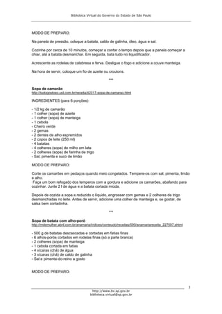 Biblioteca Virtual do Governo do Estado de São Paulo




MODO DE PREPARO:

Na panela de pressão, coloque a batata, caldo de galinha, óleo, água e sal.

Cozinhe por cerca de 10 minutos, começar a contar o tempo depois que a panela começar a
chiar, até a batata desmanchar. Em seguida, bata tudo no liquidificador.

Acrescente as rodelas de calabresa e ferva. Desligue o fogo e adicione a couve manteiga.

Na hora de servir, coloque um fio de azeite ou croutons.

                                                 ***

Sopa de camarão
http://tudogostoso.uol.com.br/receita/42017-sopa-de-camarao.html

INGREDIENTES (para 6 porções):

- 1/2 kg de camarão
- 1 colher (sopa) de azeite
- 1 colher (sopa) de manteiga
- 1 cebola
- Cheiro verde
- 2 gemas
- 2 dentes de alho espremidos
- 2 copos de leite (250 ml)
- 4 batatas
- 4 colheres (sopa) de milho em lata
- 2 colheres (sopa) de farinha de trigo
- Sal, pimenta e suco de limão

MODO DE PREPARO:

Corte os camarões em pedaços quando meio congelados. Tempere-os com sal, pimenta, limão
e alho.
 Faça um bom refogado dos temperos com a gordura e adicione os camarões, abafando para
cozinhar. Junte 2 l de água e a batata cortada miúda.

Depois de cozida a sopa e reduzido o líquido, engrossar com gemas e 2 colheres de trigo
desmanchadas no leite. Antes de servir, adicione uma colher de manteiga e, se gostar, de
salsa bem cortadinha.

                                                 ***

Sopa de batata com alho-poró
http://mdemulher.abril.com.br/anamaria/indices/conteudo/receitas/000/anamariareceita_227507.shtml

- 500 g de batatas descascadas e cortadas em fatias finas
- 6 alhos-porós cortados em rodelas finas (só a parte branca)
- 2 colheres (sopa) de manteiga
- 1 cebola cortada em fatias
- 4 xícaras (chá) de água
- 3 xícaras (chá) de caldo de galinha
- Sal e pimenta-do-reino a gosto


MODO DE PREPARO:



                                                                                                    3
                                       http://www.bv.sp.gov.br
                                     biblioteca.virtual@sp.gov.br
 