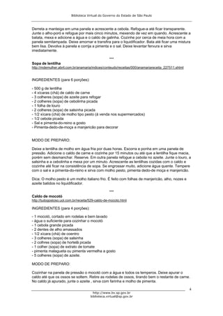 Biblioteca Virtual do Governo do Estado de São Paulo



Derreta a manteiga em uma panela e acrescente a cebola. Refogue-a até ficar transparente.
Junte o alho-poró e refogue por mais cinco minutos, mexendo de vez em quando. Acrescente a
batata, mexa e adicione a água e o caldo de galinha. Cozinhe por cerca de meia hora com a
panela semitampada. Deixe amornar e transfira para o liquidificador. Bata até ficar uma mistura
bem lisa. Devolva à panela e corrija a pimenta e o sal. Deixe levantar fervura e sirva
imediatamente.

                                                  ***
Sopa de lentilha
http://mdemulher.abril.com.br/anamaria/indices/conteudo/receitas/000/anamariareceita_227511.shtml


INGREDIENTES (para 6 porções):

- 500 g de lentilha
- 4 xícaras (chá) de caldo de carne
- 3 colheres (sopa) de azeite para refogar
- 2 colheres (sopa) de cebolinha picada
- 1 folha de louro
- 2 colheres (sopa) de salsinha picada
- 1/2 xícara (chá) de molho tipo pesto (à venda nos supermercados)
- 1/2 cebola picada
- Sal e pimenta-do-reino a gosto
- Pimenta-dedo-de-moça e manjericão para decorar


MODO DE PREPARO:

Deixe a lentilha de molho em água fria por duas horas. Escorra e ponha em uma panela de
pressão. Adicione o caldo de carne e cozinhe por 15 minutos ou até que a lentilha fique macia,
porém sem desmanchar. Reserve. Em outra panela refogue a cebola no azeite. Junte o louro, a
salsinha e a cebolinha e mexa por um minuto. Acrescente as lentilhas cozidas com o caldo e
cozinhe até ficar na consistência de sopa. Se engrossar muito, adicione água quente. Tempere
com o sal e a pimenta-do-reino e sirva com molho pesto, pimenta dedo-de moça e manjericão.

Dica: O molho pesto é um molho italiano frio. É feito com folhas de manjericão, alho, nozes e
azeite batidos no liquidificador.

                                                  ***
Caldo de mocotó
http://tudogostoso.uol.com.br/receita/529-caldo-de-mocoto.html

INGREDIENTES (para 4 porções):

- 1 mocotó, cortado em rodelas e bem lavado
- água o suficiente para cozinhar o mocotó
- 1 cebola grande picada
- 2 dentes de alho amassados
- 1/2 xícara (chá) de coentro
- 3 colheres (sopa) de salsinha
- 2 colhres (sopa) de hortelã picada
- 1 colher (sopa) de extrato de tomate
- pimenta malagueta ou pimenta vermelha a gosto
- 5 colheres (sopa) de azeite.

MODO DE PREPARO:

Cozinhar na panela de pressão o mocotó com a água e todos os temperos. Deixe apurar o
caldo até que os ossos se soltem. Retire as rodelas de ossos, tirando bem o restante de carne.
No caldo já apurado, junte o azeite , sirva com farinha e molho de pimenta.

                                                                                                    4
                                        http://www.bv.sp.gov.br
                                      biblioteca.virtual@sp.gov.br
 