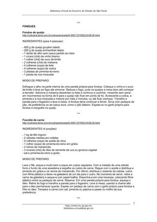 Biblioteca Virtual do Governo do Estado de São Paulo




                                                    ***
FONDUES

Fondue de queijo
http://culinaria.terra.com.br/culinaria/receita/0,4567,OI19522-EI36,00.html

INGREDIENTES (para 4 pessoas):

- 400 g de queijo gruyére ralado
- 200 g de queijo emmenthal ralado
- 1 dente de alho sem casca partido ao meio
- 1 xícara (chá) de vinho branco
- 1 colher (chá) de suco de limão
- 2 colheres (chá) de maisena
- 4 colheres (sopa) de leite
- 4 colheres (sopa) de vodca
- 3 pitadas de pimenta-do-reino
- 1 pitada de noz-moscada

MODO DE PREPARO:

Esfregue o alho na parte interna de uma panela própria para fondue. Coloque o vinho e o suco
de limão e leve ao fogo até amornar. Reduza o fogo, junte os queijos e mexa bem até começar
a derreter. Adicione a maisena dissolvida no leite e continue a cozinhar, mexendo sem parar,
em movimentos na forma de 8 para o queijo não ficar em ponto de fio. Acrescente a vodca, a
pimenta e a noz-moscada e misture por mais 2 minutos, ou até ficar cremoso. Transfira a
panela para o fogareiro e leve à mesa. A fondue deve continuar a ferver. Sirva com pedaços de
pão, de preferência os de casca dura, como o pão italiano. Espete-os no garfo próprio para
fondue e mergulhe no queijo.

                                                    ***

Foundie de carne
http://culinaria.terra.com.br/culinaria/receita/0,4567,OI19523-EI36,00.html

INGREDIENTES (4 porções):

- 1 kg de filé mignon
- 2 cebolas médias em rodelas
- 4 colheres (sopa) de azeite de oliva
- 1 colher (sopa) de pimenta-do-reino em grãos
- 2 ramos de manjericão
- 3 xícaras (chá) de óleo de semente de uva ou gordura vegetal
- sal e pimenta-do-reino a gosto

MODO DE PREPARO:

Lave o filé, seque-o muito bem e pique em cubos regulares. Com a metade de uma cebola
forre o fundo de uma assadeira e espalhe os cubos de carne. Regue com o azeite e distribua a
pimenta em grãos e os ramos de manjericão. Por último, distribua o restante da cebola, cubra
com filme plástico e deixe na geladeira de um dia para o outro. No momento de servir, retire a
carne da geladeira e seque-a com papel toalha. Disponha-a em uma travessa, colocando filme
plástico entre os pedaços de carne. Reserve. Em uma panela própria para fondue, aqueça o
óleo. Retire do fogo e transfira a panela para o fogareiro. Leve à mesa, usando a chama alta
para o óleo permanecer quente. Espete um pedaço de carne com o garfo próprio para fondue e
frite no óleo. Tempere a carne com sal, pimenta ou páprica e passe no molho de sua
preferência.

                                                    ***
                                                                                             5
                                          http://www.bv.sp.gov.br
                                        biblioteca.virtual@sp.gov.br
 