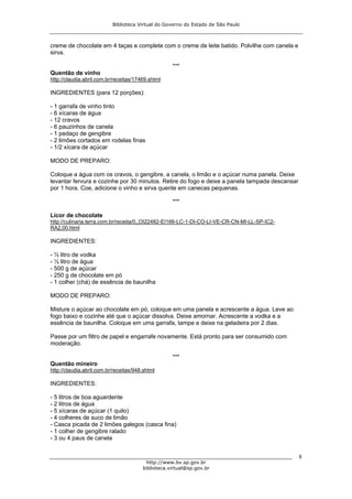 Biblioteca Virtual do Governo do Estado de São Paulo



creme de chocolate em 4 taças e complete com o creme de leite batido. Polvilhe com canela e
sirva.

                                                    ***
Quentão de vinho
http://claudia.abril.com.br/receitas/17469.shtml

INGREDIENTES (para 12 porções):

- 1 garrafa de vinho tinto
- 6 xícaras de água
- 12 cravos
- 6 pauzinhos de canela
- 1 pedaço de gengibre
- 2 limões cortados em rodelas finas
- 1/2 xícara de açúcar

MODO DE PREPARO:

Coloque a água com os cravos, o gengibre, a canela, o limão e o açúcar numa panela. Deixe
levantar fervura e cozinhe por 30 minutos. Retire do fogo e deixe a panela tampada descansar
por 1 hora. Coe, adicione o vinho e sirva quente em canecas pequenas.

                                                    ***

Licor de chocolate
http://culinaria.terra.com.br/receita/0,,OI22482-EI166-LC-1-DI-CO-LI-VE-CR-CN-MI-LL-SP-IC2-
RA2,00.html

INGREDIENTES:

- ½ litro de vodka
- ½ litro de água
- 500 g de açúcar
- 250 g de chocolate em pó
- 1 colher (chá) de essência de baunilha

MODO DE PREPARO:

Misture o açúcar ao chocolate em pó, coloque em uma panela e acrescente a água. Leve ao
fogo baixo e cozinhe até que o açúcar dissolva. Deixe amornar. Acrescente a vodka e a
essência de baunilha. Coloque em uma garrafa, tampe e deixe na geladeira por 2 dias.

Passe por um filtro de papel e engarrafe novamente. Está pronto para ser consumido com
moderação.

                                                    ***
Quentão mineiro
http://claudia.abril.com.br/receitas/948.shtml

INGREDIENTES:

- 5 litros de boa aguardente
- 2 litros de água
- 5 xícaras de açúcar (1 quilo)
- 4 colheres de suco de limão
- Casca picada de 2 limões galegos (casca fina)
- 1 colher de gengibre ralado
- 3 ou 4 paus de canela


                                                                                               8
                                          http://www.bv.sp.gov.br
                                        biblioteca.virtual@sp.gov.br
 