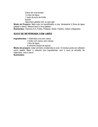 Casca de uma laranja
             ½ copo de água
             1 copo de suco de limão
             Açúcar
             Água bem gelada com ou sem gás
Modo de Preparo: Bata tudo no liquidificador e coe. Acrescente 2 litros de água
gelada e adoce. Misture bem e sirva gelado.
Nutrientes: Vitamina A,C, Folato, Potássio, Sódio, Fósforo, Cálcio e Magnésio.

SUCO DE BETERRABA COM LIMÃO

Ingredientes: 1 beterraba crua sem casca
                1 limão com casca, sem caroço
                1 litro de água
                6 colheres (sopa) de açúcar
Modo de preparo: bater primeiro a beterraba e coar. O resíduo pode ser utilizado
como salada. Bater o restante dos ingredientes, com o suco já extraído da
beterraba, coar e servir.
Nutrientes:
 
