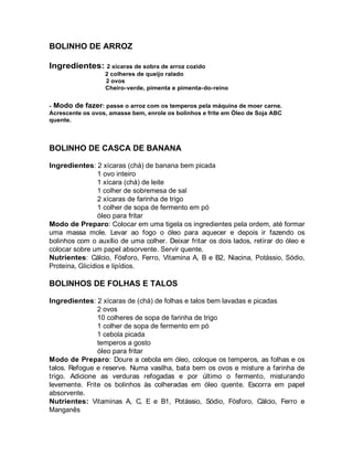 BOLINHO DE ARROZ

Ingredientes: 2 xícaras de sobra de arroz cozido
                  2 colheres de queijo ralado
                  2 ovos
                  Cheiro-verde, pimenta e pimenta-do-reino


- Modo de fazer: passe o arroz com os temperos pela máquina de moer carne.
Acrescente os ovos, amasse bem, enrole os bolinhos e frite em Óleo de Soja ABC
quente.



BOLINHO DE CASCA DE BANANA

Ingredientes: 2 xícaras (chá) de banana bem picada
                 1 ovo inteiro
                 1 xícara (chá) de leite
                 1 colher de sobremesa de sal
                 2 xícaras de farinha de trigo
                 1 colher de sopa de fermento em pó
                 óleo para fritar
Modo de Preparo: Colocar em uma tigela os ingredientes pela ordem, até formar
uma massa mole. Levar ao fogo o óleo para aquecer e depois ir fazendo os
bolinhos com o auxílio de uma colher. Deixar fritar os dois lados, retirar do óleo e
colocar sobre um papel absorvente. Servir quente.
Nutrientes: Cálcio, Fósforo, Ferro, Vitamina A, B e B2, Niacina, Potássio, Sódio,
Proteína, Glicídios e lipídios.

BOLINHOS DE FOLHAS E TALOS

Ingredientes: 2 xícaras de (chá) de folhas e talos bem lavadas e picadas
               2 ovos
               10 colheres de sopa de farinha de trigo
               1 colher de sopa de fermento em pó
               1 cebola picada
               temperos a gosto
               óleo para fritar
Modo de Preparo: Doure a cebola em óleo, coloque os temperos, as folhas e os
talos. Refogue e reserve. Numa vasilha, bata bem os ovos e misture a farinha de
trigo. Adicione as verduras refogadas e por último o fermento, misturando
levemente. Frite os bolinhos às colheradas em óleo quente. Escorra em papel
absorvente.
Nutrientes: Vitaminas A, C, E e B1, Potássio, Sódio, Fósforo, Cálcio, Ferro e
Manganês
 