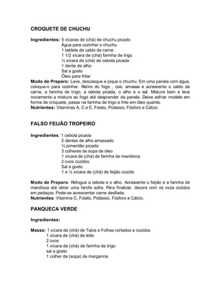 CROQUETE DE CHUCHU

Ingredientes: 5 xícaras de (chá) de chuchu picado
                Água para cozinhar o chuchu
                1 tablete de caldo de carne
                1 1/2 xícara de (chá) farinha de trigo
                ½ xícara de (chá) de cebola picada
                1 dente de alho
                Sal a gosto
                Óleo para fritar
Modo de Preparo: Lave, descasque e pique o chuchu. Em uma panela com água,
coloque-o para cozinhar. Retire do fogo , coe, amasse e acrescente o caldo de
carne, a farinha de trigo, a cebola picada, o alho e o sal. Misture bem e leve
novamente a mistura ao fogo até desprender da panela. Deixe esfriar modele em
forma de croquete, passe na farinha de trigo e frite em óleo quente.
Nutrientes: Vitaminas A, C e E, Folato, Potássio, Fósforo e Cálcio.


FALSO FEIJÃO TROPEIRO

Ingredientes: 1 cebola picada
              2 dentes de alho amassado
              ½ pimentão picado
              3 colheres de sopa de óleo
              1 xícara de (chá) de farinha de mandioca
              2 ovos cozidos
              Sal a gosto
              1 e ½ xícara de (chá) de feijão cozido

Modo de Preparo: Refogue a cebola e o alho. Acrescente o feijão e a farinha de
mandioca até obter uma farofa solta. Para finalizar, decore com os ovos cozidos
em pedaços. Pode-se acrescentar carne desfiada.
Nutrientes: Vitamina C, Folato, Potássio, Fósforo e Cálcio.

PANQUECA VERDE

Ingredientes:

Massa: 1 xícara de (chá) de Talos e Folhas cortados e cozidos
      1 xícara de (chá) de leite
      2 ovos
      1 xícara de (chá) de farinha de trigo
      sal a gosto
      1 colher de (sopa) de margarina
 