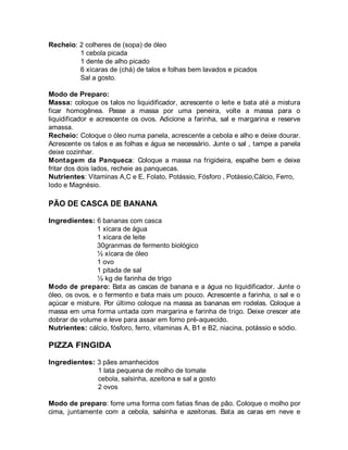 Recheio: 2 colheres de (sopa) de óleo
         1 cebola picada
         1 dente de alho picado
         6 xícaras de (chá) de talos e folhas bem lavados e picados
         Sal a gosto.

Modo de Preparo:
Massa: coloque os talos no liquidificador, acrescente o leite e bata até a mistura
ficar homogênea. Passe a massa por uma peneira, volte a massa para o
liquidificador e acrescente os ovos. Adicione a farinha, sal e margarina e reserve
amassa.
Recheio: Coloque o óleo numa panela, acrescente a cebola e alho e deixe dourar.
Acrescente os talos e as folhas e água se necessário. Junte o sal , tampe a panela
deixe cozinhar.
Montagem da Panqueca: Coloque a massa na frigideira, espalhe bem e deixe
fritar dos dois lados, recheie as panquecas.
Nutrientes: Vitaminas A,C e E, Folato, Potássio, Fósforo , Potássio,Cálcio, Ferro,
Iodo e Magnésio.

PÃO DE CASCA DE BANANA

Ingredientes: 6 bananas com casca
                1 xícara de água
                1 xícara de leite
                30granmas de fermento biológico
                ½ xícara de óleo
                1 ovo
                1 pitada de sal
                ½ kg de farinha de trigo
Modo de preparo: Bata as cascas de banana e a água no liquidificador. Junte o
óleo, os ovos, e o fermento e bata mais um pouco. Acrescente a farinha, o sal e o
açúcar e misture. Por último coloque na massa as bananas em rodelas. Coloque a
massa em uma forma untada com margarina e farinha de trigo. Deixe crescer ate
dobrar de volume e leve para assar em forno pré-aquecido.
Nutrientes: cálcio, fósforo, ferro, vitaminas A, B1 e B2, niacina, potássio e sódio.

PIZZA FINGIDA

Ingredientes: 3 pães amanhecidos
              1 lata pequena de molho de tomate
              cebola, salsinha, azeitona e sal a gosto
              2 ovos

Modo de preparo: forre uma forma com fatias finas de pão. Coloque o molho por
cima, juntamente com a cebola, salsinha e azeitonas. Bata as caras em neve e
 