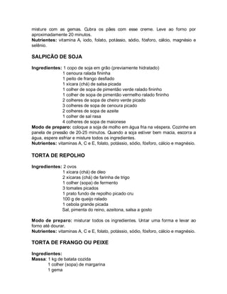 misture com as gemas. Cubra os pães com esse creme. Leve ao forno por
aproximadamente 20 minutos.
Nutrientes: vitamina A, iodo, folato, potássio, sódio, fósforo, cálcio, magnésio e
selênio.

SALPICÃO DE SOJA

Ingredientes: 1 copo de soja em grão (previamente hidratado)
               1 cenoura ralada fininha
               1 peito de frango desfiado
               1 xícara (chá) de salsa picada
               1 colher de sopa de pimentão verde ralado fininho
               1 colher de sopa de pimentão vermelho ralado fininho
               2 colheres de sopa de cheiro verde picado
               3 colheres de sopa de cenoura picado
               2 colheres de sopa de azeite
               1 colher de sal rasa
               4 colheres de sopa de maionese
Modo de preparo: coloque a soja de molho em água fria na véspera. Cozinhe em
panela de pressão de 20-25 minutos. Quando a soja estiver bem macia, escorra a
água, espere esfriar e misture todos os ingredientes.
Nutrientes: vitaminas A, C e E, folato, potássio, sódio, fósforo, cálcio e magnésio.

TORTA DE REPOLHO

Ingredientes: 2 ovos
             1 xícara (chá) de óleo
             2 xícaras (chá) de farinha de trigo
             1 colher (sopa) de fermento
             3 tomates picados
             1 prato fundo de repolho picado cru
             100 g de queijo ralado
             1 cebola grande picada
             Sal, pimenta do reino, azeitona, salsa a gosto

Modo de preparo: misturar todos os ingredientes. Untar uma forma e levar ao
forno até dourar.
Nutrientes: vitaminas A, C e E, folato, potássio, sódio, fósforo, cálcio e magnésio.

TORTA DE FRANGO OU PEIXE

Ingredientes:
Massa: 1 kg de batata cozida
       1 colher (sopa) de margarina
       1 gema
 