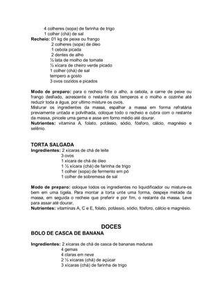 4 colheres (sopa) de farinha de trigo
     1 colher (chá) de sal
Recheio: 01 kg de peixe ou frango
         2 colheres (sopa) de óleo
         1 cebola picada
         2 dentes de alho
        ½ lata de molho de tomate
        ½ xícara de cheiro verde picado
        1 colher (chá) de sal
        tempero a gosto
        3 ovos cozidos e picados

Modo de preparo: para o recheio frite o alho, a cebola, a carne de peixe ou
frango desfiado, acrescente o restante dos temperos e o molho e cozinhe até
reduzir toda a água, por ultimo misture os ovos.
Misturar os ingredientes da massa, espalhar a massa em forma refratária
previamente untada e polvilhada, coloque todo o recheio e cubra com o restante
da massa, pincele uma gema e asse em forno médio até dourar.
Nutrientes: vitamina A, folato, potássio, sódio, fósforo, cálcio, magnésio e
selênio.


TORTA SALGADA
Ingredientes: 2 xícaras de chá de leite
             3 ovos
             1 xícara de chá de óleo
             1 ½ xícara (chá) de farinha de trigo
             1 colher (sopa) de fermento em pó
             1 colher de sobremesa de sal

Modo de preparo: coloque todos os ingredientes no liquidificador ou misture-os
bem em uma tigela. Para montar a torta unte uma forma, despeje metade da
massa, em seguida o recheie que preferir e por fim, o restante da massa. Leve
para assar até dourar.
Nutrientes: vitaminas A, C e E, folato, potássio, sódio, fósforo, cálcio e magnésio.



                                    DOCES
BOLO DE CASCA DE BANANA

Ingredientes: 2 xícaras de chá de casca de bananas maduras
             4 gemas
             4 claras em neve
             2 ½ xícaras (chá) de açúcar
             3 xícaras (chá) de farinha de trigo
 