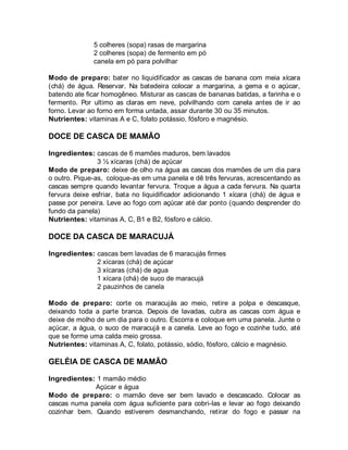 5 colheres (sopa) rasas de margarina
              2 colheres (sopa) de fermento em pó
              canela em pó para polvilhar

Modo de preparo: bater no liquidificador as cascas de banana com meia xícara
(chá) de água. Reservar. Na batedeira colocar a margarina, a gema e o açúcar,
batendo ate ficar homogêneo. Misturar as cascas de bananas batidas, a farinha e o
fermento. Por ultimo as claras em neve, polvilhando com canela antes de ir ao
forno. Levar ao forno em forma untada, assar durante 30 ou 35 minutos.
Nutrientes: vitaminas A e C, folato potássio, fósforo e magnésio.

DOCE DE CASCA DE MAMÃO

Ingredientes: cascas de 6 mamões maduros, bem lavados
                3 ½ xícaras (chá) de açúcar
Modo de preparo: deixe de olho na água as cascas dos mamões de um dia para
o outro. Pique-as, coloque-as em uma panela e dê três fervuras, acrescentando as
cascas sempre quando levantar fervura. Troque a água a cada fervura. Na quarta
fervura deixe esfriar, bata no liquidificador adicionando 1 xícara (chá) de água e
passe por peneira. Leve ao fogo com açúcar até dar ponto (quando desprender do
fundo da panela)
Nutrientes: vitaminas A, C, B1 e B2, fósforo e cálcio.

DOCE DA CASCA DE MARACUJÁ

Ingredientes: cascas bem lavadas de 6 maracujás firmes
              2 xícaras (chá) de açúcar
              3 xícaras (chá) de agua
              1 xícara (chá) de suco de maracujá
              2 pauzinhos de canela

Modo de preparo: corte os maracujás ao meio, retire a polpa e descasque,
deixando toda a parte branca. Depois de lavadas, cubra as cascas com água e
deixe de molho de um dia para o outro. Escorra e coloque em uma panela. Junte o
açúcar, a água, o suco de maracujá e a canela. Leve ao fogo e cozinhe tudo, até
que se forme uma calda meio grossa.
Nutrientes: vitaminas A, C, folato, potássio, sódio, fósforo, cálcio e magnésio.

GELÉIA DE CASCA DE MAMÃO

Ingredientes: 1 mamão médio
              Açúcar e água
Modo de preparo: o mamão deve ser bem lavado e descascado. Colocar as
cascas numa panela com água suficiente para cobri-las e levar ao fogo deixando
cozinhar bem. Quando estiverem desmanchando, retirar do fogo e passar na
 