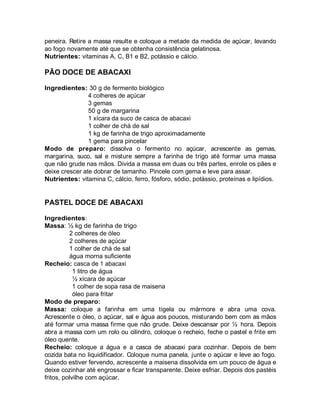 peneira. Retire a massa resulte e coloque a metade da medida de açúcar, levando
ao fogo novamente até que se obtenha consistência gelatinosa.
Nutrientes: vitaminas A, C, B1 e B2, potássio e cálcio.

PÃO DOCE DE ABACAXI

Ingredientes: 30 g de fermento biológico
                4 colheres de açúcar
                3 gemas
                50 g de margarina
                1 xícara da suco de casca de abacaxi
                1 colher de chá de sal
                1 kg de farinha de trigo aproximadamente
                1 gema para pincelar
Modo de preparo: dissolva o fermento no açúcar, acrescente as gemas,
margarina, suco, sal e misture sempre a farinha de trigo até formar uma massa
que não grude nas mãos. Divida a massa em duas ou três partes, enrole os pães e
deixe crescer ate dobrar de tamanho. Pincele com gema e leve para assar.
Nutrientes: vitamina C, cálcio, ferro, fósforo, sódio, potássio, proteínas e lipídios.


PASTEL DOCE DE ABACAXI

Ingredientes:
Massa: ½ kg de farinha de trigo
          2 colheres de óleo
          2 colheres de açúcar
          1 colher de chá de sal
          água morna suficiente
Recheio: casca de 1 abacaxi
            1 litro de água
            ½ xícara de açúcar
            1 colher de sopa rasa de maisena
            óleo para fritar
Modo de preparo:
Massa: coloque a farinha em uma tigela ou mármore e abra uma cova.
Acrescente o óleo, o açúcar, sal e água aos poucos, misturando bem com as mãos
até formar uma massa firme que não grude. Deixe descansar por ½ hora. Depois
abra a massa com um rolo ou cilindro, coloque o recheio, feche o pastel e frite em
óleo quente.
Recheio: coloque a água e a casca de abacaxi para cozinhar. Depois de bem
cozida bata no liquidificador. Coloque numa panela, junte o açúcar e leve ao fogo.
Quando estiver fervendo, acrescente a maisena dissolvida em um pouco de água e
deixe cozinhar até engrossar e ficar transparente. Deixe esfriar. Depois dos pastéis
fritos, polvilhe com açúcar.
 