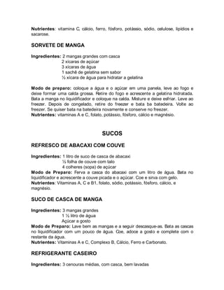 Nutrientes: vitamina C, cálcio, ferro, fósforo, potássio, sódio, celulose, lipídios e
sacarose.

SORVETE DE MANGA

Ingredientes: 2 mangas grandes com casca
             2 xícaras de açúcar
             3 xícaras de água
             1 sachê de gelatina sem sabor
             ½ xícara de água para hidratar a gelatina

Modo de preparo: coloque a água e o açúcar em uma panela, leve ao fogo e
deixe formar uma calda grossa. Retire do fogo e acrescente a gelatina hidratada.
Bata a manga no liquidificador e coloque na calda. Misture e deixe esfriar. Leve ao
freezer. Depois de congelado, retire do freezer e bata ba batedeira. Volte ao
freezer. Se quiser bata na batedeira novamente e conserve no freezer.
Nutrientes: vitaminas A e C, folato, potássio, fósforo, cálcio e magnésio.



                                     SUCOS
REFRESCO DE ABACAXI COM COUVE

Ingredientes: 1 litro de suco de casca de abacaxi
                  ½ folha de couve com talo
                  4 colheres (sopa) de açúcar
Modo de Preparo: Ferva a casca do abacaxi com um litro de água. Bata no
liquidificador e acrescente a couve picada e o açúcar. Coe e sirva com gelo.
Nutrientes: Vitaminas A, C e B1, folato, sódio, potássio, fósforo, cálcio, e
magnésio.

SUCO DE CASCA DE MANGA

Ingredientes: 3 mangas grandes
                 1 ½ litro de água
                 Açúcar a gosto
Modo de Preparo: Lave bem as mangas e a seguir descasque-as. Bata as cascas
no liquidificador com um pouco de água. Coe, adoce a gosto e complete com o
restante da água.
Nutrientes: Vitaminas A e C, Complexo B, Cálcio, Ferro e Carbonato.

REFRIGERANTE CASEIRO

Ingredientes: 3 cenouras médias, com casca, bem lavadas
 