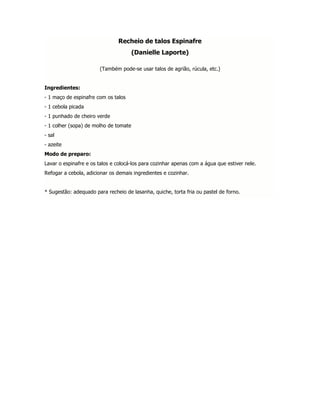 Recheio de talos Espinafre
                                       (Danielle Laporte)

                       (Também pode-se usar talos de agrião, rúcula, etc.)


Ingredientes:
- 1 maço de espinafre com os talos
- 1 cebola picada
- 1 punhado de cheiro verde
- 1 colher (sopa) de molho de tomate
- sal
- azeite
Modo de preparo:
Lavar o espinafre e os talos e colocá-los para cozinhar apenas com a água que estiver nele.
Refogar a cebola, adicionar os demais ingredientes e cozinhar.


* Sugestão: adequado para recheio de lasanha, quiche, torta fria ou pastel de forno.
 