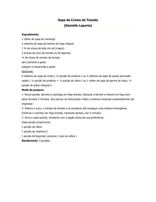Sopa de Creme de Tomate
                                      (Danielle Laporte)

Ingredientes:
1 colher de sopa de manteiga
2 colheres de sopa de farinha de trigo integral
1 ¾ de xícara de leite em pó (magro)
3 xícaras de suco de tomate ou de legumes
¼ de xícara de extrato de tomate
sal e pimenta a gosto
orégano e manjericão a gosto
Opcionais:
6 colheres de sopa de ricota ( ½ porção de proteína ) ou 2 colheres de sopa de queijo parmesão
ralado ( ¼ porção de proteína + ½ porção de cálcio ) ou 1 colher de sopa de germe de trigo ( ½
porção de grãos integrais )
Modo de preparo:
1- Numa panela, derreta a manteiga em fogo brando. Adicione a farinha e misture em fogo bem
baixo durante 2 minutos. Aos poucos vá misturando o leite e continue mexendo ocasionalmente até
engrossar.
2- Misture o suco, o extrato de tomate e os temperos até conseguir uma mistura homogênea.
Continue a cozinhar em fogo brando, mexendo sempre, por 5 minutos.
3- Sirva a sopa quente, recoberta com a opção acima de sua preferência.
Cada porção proporciona:
1 porção de cálcio
1 porção de vitamina C
1 porção de legumes/ verduras ( caso se utilize )
Rendimento: 3 porções
 