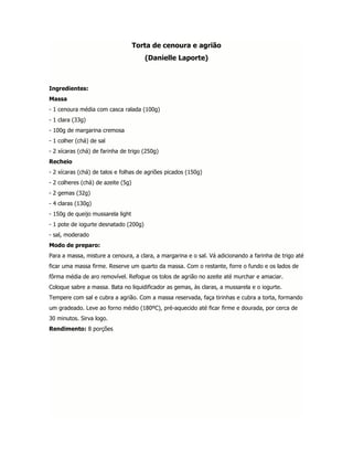 Torta de cenoura e agrião
                                       (Danielle Laporte)



Ingredientes:
Massa
- 1 cenoura média com casca ralada (100g)
- 1 clara (33g)
- 100g de margarina cremosa
- 1 colher (chá) de sal
- 2 xícaras (chá) de farinha de trigo (250g)
Recheio
- 2 xícaras (chá) de talos e folhas de agriões picados (150g)
- 2 colheres (chá) de azeite (5g)
- 2 gemas (32g)
- 4 claras (130g)
- 150g de queijo mussarela light
- 1 pote de iogurte desnatado (200g)
- sal, moderado
Modo de preparo:
Para a massa, misture a cenoura, a clara, a margarina e o sal. Vá adicionando a farinha de trigo até
ficar uma massa firme. Reserve um quarto da massa. Com o restante, forre o fundo e os lados de
fôrma média de aro removível. Refogue os tolos de agrião no azeite até murchar e amaciar.
Coloque sabre a massa. Bata no liquidificador as gemas, às claras, a mussarela e o iogurte.
Tempere com sal e cubra a agrião. Com a massa reservada, faça tirinhas e cubra a torta, formando
um gradeado. Leve ao forno médio (180ºC), pré-aquecido até ficar firme e dourada, por cerca de
30 minutos. Sirva logo.
Rendimento: 8 porções
 