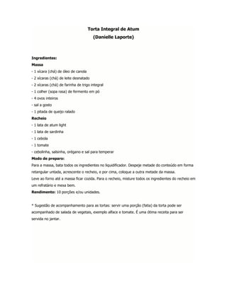 Torta Integral de Atum
                                       (Danielle Laporte)



Ingredientes:
Massa
- 1 xícara (chá) de óleo de canola
- 2 xícaras (chá) de leite desnatado
- 2 xícaras (chá) de farinha de trigo integral
- 1 colher (sopa rasa) de fermento em pó
- 4 ovos inteiros
- sal a gosto
- 1 pitada de queijo ralado
Recheio
- 1 lata de atum light
- 1 lata de sardinha
- 1 cebola
- 1 tomate
- cebolinha, salsinha, orégano e sal para temperar
Modo de preparo:
Para a massa, bata todos os ingredientes no liquidificador. Despeje metade do conteúdo em forma
retangular untada, acrescente o recheio, e por cima, coloque a outra metade da massa.
Leve ao forno até a massa ficar cozida. Para o recheio, misture todos os ingredientes do recheio em
um refratário e mexa bem.
Rendimento: 10 porções e/ou unidades.


* Sugestão de acompanhamento para as tortas: servir uma porção (fatia) da torta pode ser
acompanhado de salada de vegetais, exemplo alface e tomate. É uma ótima receita para ser
servida no jantar.
 