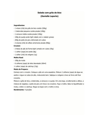 Salada com grão de bico
                                     (Danielle Laporte)



Ingredientes:
- 1 xícara (chá) de grão de bico cozido (200g)
- 1 beterraba pequena cozida picada (100g)
- 1 cenoura média cozida picada (100g)
- 100g de queijo prato light ralado com o ralador grosso
- 200g de peito de peru defumado em cubos
- 2 xícaras (chá) de alface americana picada (l00g)
Crouton
- 2 fatias de pão de forma light cortado em cubos (50g)
- 1 colher (sopa) de azeite (8g)
- 1 colher (chá) de orégano (1g)
Molho Rosé
- 100g de ricota
- 6 colheres (sopa) de leite desnatado (60ml)
-1 colher (sopa) de catchup (15g)
Modo de Preparo:
Comece com o crouton. Coloque o pão em uma assadeira. Misture 2 colheres (sopa) de água ao
azeite e regue os cubos de pão, misturando bem. Salpique a orégano e leve ao forno até ficar
crocante.
Misture o grão de bico, a beterraba, a cenoura e o queijo. Em uma taça, vá alternando a alface, a
mistura de vegetais, o peito de peru em tiras e os croutons. Faça o molho. Bata no liquidificador a
ricota, o leite e o catchup. Regue as taças com o molho e sirva.
Rendimento: 4 porções
 