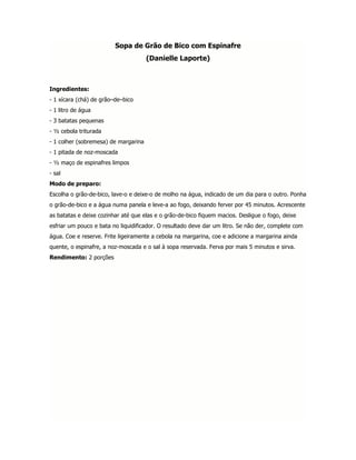 Sopa de Grão de Bico com Espinafre
                                      (Danielle Laporte)



Ingredientes:
- 1 xícara (chá) de grão–de–bico
- 1 litro de água
- 3 batatas pequenas
- ½ cebola triturada
- 1 colher (sobremesa) de margarina
- 1 pitada de noz-moscada
- ½ maço de espinafres limpos
- sal
Modo de preparo:
Escolha o grão-de-bico, lave-o e deixe-o de molho na água, indicado de um dia para o outro. Ponha
o grão-de-bico e a água numa panela e leve-a ao fogo, deixando ferver por 45 minutos. Acrescente
as batatas e deixe cozinhar até que elas e o grão-de-bico fiquem macios. Desligue o fogo, deixe
esfriar um pouco e bata no liquidificador. O resultado deve dar um litro. Se não der, complete com
água. Coe e reserve. Frite ligeiramente a cebola na margarina, coe e adicione a margarina ainda
quente, o espinafre, a noz-moscada e o sal à sopa reservada. Ferva por mais 5 minutos e sirva.
Rendimento: 2 porções
 