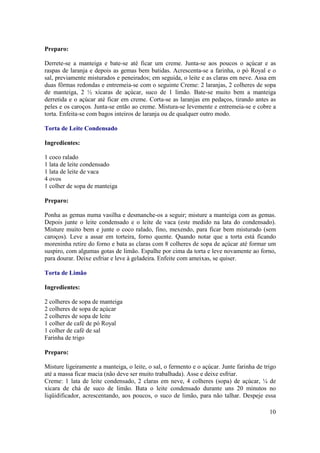 Preparo:

Derrete-se a manteiga e bate-se até ficar um creme. Junta-se aos poucos o açúcar e as
raspas de laranja e depois as gemas bem batidas. Acrescenta-se a farinha, o pó Royal e o
sal, previamente misturados e peneirados; em seguida, o leite e as claras em neve. Assa em
duas fôrmas redondas e entremeia-se com o seguinte Creme: 2 laranjas, 2 colheres de sopa
de manteiga, 2 ½ xícaras de açúcar, suco de 1 limão. Bate-se muito bem a manteiga
derretida e o açúcar até ficar em creme. Corta-se as laranjas em pedaços, tirando antes as
peles e os caroços. Junta-se então ao creme. Mistura-se levemente e entremeia-se e cobre a
torta. Enfeita-se com bagos inteiros de laranja ou de qualquer outro modo.

Torta de Leite Condensado

Ingredientes:

1 coco ralado
1 lata de leite condensado
1 lata de leite de vaca
4 ovos
1 colher de sopa de manteiga

Preparo:

Ponha as gemas numa vasilha e desmanche-os a seguir; misture a manteiga com as gemas.
Depois junte o leite condensado e o leite de vaca (este medido na lata do condensado).
Misture muito bem e junte o coco ralado, fino, mexendo, para ficar bem misturado (sem
caroços). Leve a assar em torteira, forno quente. Quando notar que a torta está ficando
moreninha retire do forno e bata as claras com 8 colheres de sopa de açúcar até formar um
suspiro, com algumas gotas de limão. Espalhe por cima da torta e leve novamente ao forno,
para dourar. Deixe esfriar e leve à geladeira. Enfeite com ameixas, se quiser.

Torta de Limão

Ingredientes:

2 colheres de sopa de manteiga
2 colheres de sopa de açúcar
2 colheres de sopa de leite
1 colher de café de pó Royal
1 colher de café de sal
Farinha de trigo

Preparo:

Misture ligeiramente a manteiga, o leite, o sal, o fermento e o açúcar. Junte farinha de trigo
até a massa ficar macia (não deve ser muito trabalhada). Asse e deixe esfriar.
Creme: 1 lata de leite condensado, 2 claras em neve, 4 colheres (sopa) de açúcar, ¼ de
xícara de chá de suco de limão. Bata o leite condensado durante uns 20 minutos no
liqüidificador, acrescentando, aos poucos, o suco de limão, para não talhar. Despeje essa

                                                                                           10
 