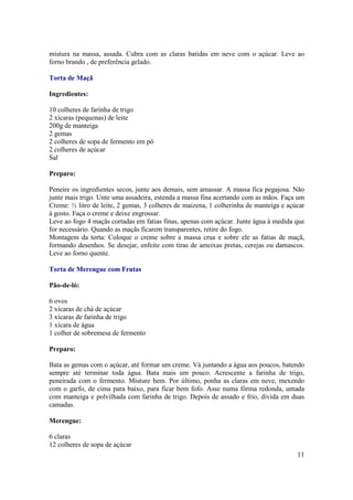 mistura na massa, assada. Cubra com as claras batidas em neve com o açúcar. Leve ao
forno brando , de preferência gelado.

Torta de Maçã

Ingredientes:

10 colheres de farinha de trigo
2 xícaras (pequenas) de leite
200g de manteiga
2 gemas
2 colheres de sopa de fermento em pó
2 colheres de açúcar
Sal

Preparo:

Peneire os ingredientes secos, junte aos demais, sem amassar. A massa fica pegajosa. Não
junte mais trigo. Unte uma assadeira, estenda a massa fina acertando com as mãos. Faça um
Creme: ½ litro de leite, 2 gemas, 3 colheres de maizena, 1 colherinha de manteiga e açúcar
à gosto. Faça o creme e deixe engrossar.
Leve ao fogo 4 maçãs cortadas em fatias finas, apenas com açúcar. Junte água à medida que
for necessário. Quando as maçãs ficarem transparentes, retire do fogo.
Montagem da torta: Coloque o creme sobre a massa crua e sobre ele as fatias de maçã,
formando desenhos. Se desejar, enfeite com tiras de ameixas pretas, cerejas ou damascos.
Leve ao forno quente.

Torta de Merengue com Frutas

Pão-de-ló:

6 ovos
2 xícaras de chá de açúcar
3 xícaras de farinha de trigo
1 xícara de água
1 colher de sobremesa de fermento

Preparo:

Bata as gemas com o açúcar, até formar um creme. Vá juntando a água aos poucos, batendo
sempre até terminar toda água. Bata mais um pouco. Acrescente a farinha de trigo,
peneirada com o fermento. Misture bem. Por último, ponha as claras em neve, mexendo
com o garfo, de cima para baixo, para ficar bem fofo. Asse numa fôrma redonda, untada
com manteiga e polvilhada com farinha de trigo. Depois de assado e frio, divida em duas
camadas.

Merengue:

6 claras
12 colheres de sopa de açúcar
                                                                                       11
 