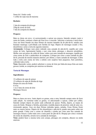 Sumo de 1 limão verde
1 colher de sopa rasa de maizena

Recheio:

1 lata de compota de pêssego
250g de creme de leite
1 lata de compota de abacaxi

Preparo:

Bata as claras em neve, vá acrescentando o açúcar aos poucos, batendo sempre; junte o
sumo de limão, continue a bater até ficar leve e crescido. Adicione a maizena e mexa bem.
Asse em forno brando em duas fôrmas do mesmo tamanho da do pão-de-ló, untada com
bastante manteiga e polvilhada com farinha de trigo. Depois do merengue assado e frio,
desenforme e arme a torta da seguinte maneira:
Arrumação: Coloque num prato redondo uma camada de pão-de-ló; espalhe por cima
creme de leite, ligeiramente batido, e por cima deste, pêssegos e abacaxis picadinhos.
Molhe com um pouco da calda de frutas, cubra com uma camada de merengue, espalhe por
cima creme de leite e pedacinhos de compotas. Coloque por cima a outra camada de pão-
de-ló, proceda da mesma maneira anterior; por último, a outra camada de merengue. Cubra
toda a torta com creme de leite e enfeite com suspiros bem pequenos, bem juntinhos,
cobrindo toda a torta.
Nota: Querendo variar, poderá substituir o creme de leite por baba-de-moça feita um tanto
grossa e ainda, as compotas por ameixas ou tâmaras.

Torta de Morangos

Ingredientes:

12 colheres de sopa de açúcar
12 colheres de sopa de farinha de trigo
Raspas de casca de limão
6 ovos
1 ou 2 latas de creme de leite
Morangos frescos

Preparo:

Bata as claras em neve. Junte depois as gemas, uma a uma, batendo sempre antes de fazer
cada adição. Ao terminar todas as gemas, vá adicionando o açúcar, colher por colher,
batendo sempre depois de juntar cada colherada de açúcar. Ponha, depois, as raspas de
casca de limão. Despeje a farinha, peneirada e medida depois de peneirar, toda de uma vez,
misturando apenas. Asse em duas fôrmas redondas iguais, untadas. Essas fôrmas ficam
mais ou menos baixas. Depois de frio desenforme o pão-de-ló, pondo uma parte sobre um
prato grande. Cubra com o creme de chantilly e ponha por cima uma boa camada de
morangos frescos. Cubra tudo com a outra parte do pão-de-ló. Despeje por cima o restante
do creme de chantilly; arrume nova camada de morangos.
Nota: poderá fazer a mesma torta com cerejas, pêssegos em compota, abacaxi ou ainda
ameixas.
                                                                                       12
 
