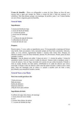 Creme de chantilly - Deixe no refrigerador o creme de leite. Quase na hora de usar,
escorra bem a água que sempre há. Retire o creme de leite e bata até começar a se
solidificar. Não bata demais porque vira manteiga. Se preferir, junte 1 ou 2 claras batidas
em neve firme e algumas gotas de baunilha.

Torta de Nádia

Ingredientes:

3 xícaras de farinha de trigo
1 xícara de fécula de batata
2 ½ xícaras de açúcar
1 xícara rasa de manteiga
7 ovos
2 ½ colheres de sopa de fermento
1 colherinha de chá de sal
1 xícara de leite de vaca

Preparo:

Peneire juntos, 3 vezes, todos os ingredientes secos. Vá incorporando a manteiga até formar
uma farofa. Junte aos poucos o leite, mexendo sempre até ficar bem consistente. Adicione,
então, os ovos inteiros, ligeiramente batidos e misture tudo muito bem. Despeje em
tabuleiro untado e asse em forno moderado, durante 30 a 40 minutos. Pronto, parta em duas
camadas e recheie.
Recheio: 1 lata de abacaxi em calda, 3 claras em neve, 1 ½ xícaras de açúcar, 1 xícara de
amendoim moído. Escorra e reserve o caldo do abacaxi. Amasse todos os pedaços, junte ½
xícara de açúcar e leve ao fogo, mexendo até o ponto em que soltar da panela. Estando a
torta já assada, divida-a em duas partes, embebendo-as no caldo do abacaxi que estava
reservado. Coloque o doce de abacaxi sobre uma das partes do bolo e cubra-a com a outra
parte. Faça um merengue com as claras e o açúcar e recubra com ele toda a torta,
polvilhando com amendoim torrado e moído.

Torta de Nozes a Ana Maria

Para esta receita precisa-se de:

3 bolos de nozes
Baba-de-moça
Geléia de damasco
Glacê de cobertura
250g de nozes para enfeitar

Ingredientes do bolo:

4 colheres de sopa, bem cheias, de manteiga
1 xícara cheia de nozes raladas
6 ovos
2 xícaras, bem cheias, de açúcar
1 ½ xícaras de farinha de trigo
                                                                                        13
 