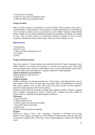 1 xícara de suco de laranja
1 colher de sopa, cheia, de fermento em pó
1 colher de café de casca ralada de limão

Preparo do bolo:

Bata em creme o açúcar com manteiga e a casca de limão. Junte as gemas, uma a uma, e,
sempre batendo, vá adicionando o suco de laranja, o fermento peneirado com as farinhas de
rosca e de trigo, as claras em neve e, por último, as nozes raladas. Estando a massa abrindo
bolhas, despeje em uma fôrma redonda bem untada com manteiga e polvilhada com farinha
de rosca. Asse em forno quente nos 10 primeiros minutos e termine de assar em forno
moderado. Desenforme morno e deixe esfriar. Faça mais 2 bolos idênticos a este.

Baba-de-moça:

½ kg de açúcar
Leite de 2 cocos
1 colher de sopa de manteiga sem sal
1 ovo inteiro
5 gemas

Preparo da baba-de-moça:

Faça com o açúcar e 2 xícaras de água uma calda em ponto de fio. Junte a manteiga e deixe
esfriar. Misture o ovo inteiro com as gemas e o leite de coco, grosso e puro. Passe duas
vezes por peneira fina e misture à calda depois de fria. Leve ao fogo brando, mexa sempre
com uma colher de pau até engrossar e começar a aparecer o fundo da panela.
Geléia de damasco (ou de ameixas):
250g de damasco (ou de ameixas)
½ kg de açúcar
Preparo da geléia:
Ponhas os damascos ou ameixas de molho em ½ litro de água. Após algumas horas, leve ao
fogo brando e deixe ferver, até ficar com pouca água. Passe no liquidificador ou peneira
fina; junte o açúcar e leve ao fogo. Mexa com uma colher de pau até ficar cremoso e
aparecer o fundo da panela. Retire e deixe esfriar.
Coloque um dos bolos em um prato e espalhe farta camada de geléia. Coloque o segundo
bolo e espalhe a baba-de-moça. Ponha o terceiro bolo e recheie com outra camada de
geléia. Conserve na geladeira enquanto prepara a cobertura.
Cobertura:
3 xícaras de açúcar
7 colheres (sopa) de leite
4 colheres (sopa, bem cheias) de manteiga
1 xícara bem cheia de chocolate
1 pitada de sal
1 colher (café) de essência de baunilha.
Preparo:
Mistura-se o açúcar, o leite, o sal, a manteiga, o chocolate e a baunilha. Leve ao fogo
brando e mexa sempre, até engrossar e ficar brilhante. Estando pronto, retire do fogo, bata
até amornar e espalhe sobre o bolo todo. Antes do glacê endurecer, enfeite com metade de
nozes.
                                                                                        14
 
