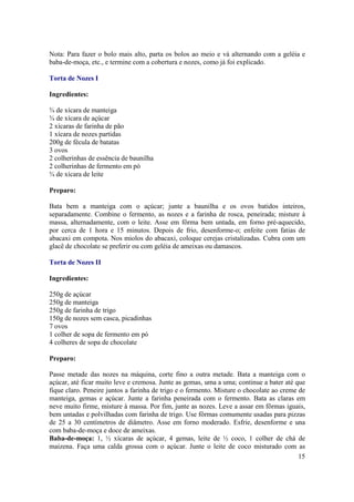 Nota: Para fazer o bolo mais alto, parta os bolos ao meio e vá alternando com a geléia e
baba-de-moça, etc., e termine com a cobertura e nozes, como já foi explicado.

Torta de Nozes I

Ingredientes:

¾ de xícara de manteiga
¾ de xícara de açúcar
2 xícaras de farinha de pão
1 xícara de nozes partidas
200g de fécula de batatas
3 ovos
2 colherinhas de essência de baunilha
2 colherinhas de fermento em pó
¾ de xícara de leite

Preparo:

Bata bem a manteiga com o açúcar; junte a baunilha e os ovos batidos inteiros,
separadamente. Combine o fermento, as nozes e a farinha de rosca, peneirada; misture à
massa, alternadamente, com o leite. Asse em fôrma bem untada, em forno pré-aquecido,
por cerca de 1 hora e 15 minutos. Depois de frio, desenforme-o; enfeite com fatias de
abacaxi em compota. Nos miolos do abacaxi, coloque cerejas cristalizadas. Cubra com um
glacê de chocolate se preferir ou com geléia de ameixas ou damascos.

Torta de Nozes II

Ingredientes:

250g de açúcar
250g de manteiga
250g de farinha de trigo
150g de nozes sem casca, picadinhas
7 ovos
1 colher de sopa de fermento em pó
4 colheres de sopa de chocolate

Preparo:

Passe metade das nozes na máquina, corte fino a outra metade. Bata a manteiga com o
açúcar, até ficar muito leve e cremosa. Junte as gemas, uma a uma; continue a bater até que
fique claro. Peneire juntos a farinha de trigo e o fermento. Misture o chocolate ao creme de
manteiga, gemas e açúcar. Junte a farinha peneirada com o fermento. Bata as claras em
neve muito firme, misture à massa. Por fim, junte as nozes. Leve a assar em fôrmas iguais,
bem untadas e polvilhadas com farinha de trigo. Use fôrmas comumente usadas para pizzas
de 25 a 30 centímetros de diâmetro. Asse em forno moderado. Esfrie, desenforme e una
com baba-de-moça e doce de ameixas.
Baba-de-moça: 1, ½ xícaras de açúcar, 4 gemas, leite de ½ coco, 1 colher de chá de
maizena. Faça uma calda grossa com o açúcar. Junte o leite de coco misturado com as
                                                                                          15
 